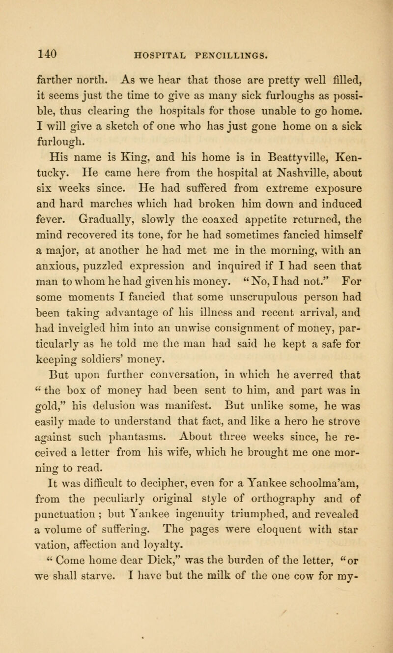 farther north. As we hear that those are pretty well filled, it seems just the time to give as many sick furloughs as possi- ble, thus clearing the hospitals for those unable to go home. I will give a sketch of one who has just gone home on a sick furlough. His name is King, and his home is in Beattyville, Ken- tucky. He came here from the hospital at Nashville, about six weeks since. He had suffered from extreme exposure and hard marches which had broken him down and induced fever. Gradually, slowly the coaxed appetite returned, the mind recovered its tone, for he had sometimes fancied himself a major, at another he had met me in the morning, with an anxious, puzzled expression and inquired if I had seen that man to whom he had given his money.  No, I had not. For some moments I fancied that some unscrupulous person had been taking advantage of his illness and recent arrival, and had inveigled him into an unwise consignment of money, par- ticularly as he told me the man had said he kept a safe for keeping soldiers' money. But upon further conversation, in which he averred that  the box of money had been sent to him, and part was in gold, his delusion was manifest. But unlike some, he was easily made to understand that fact, and like a hero he strove against such phantasms. About three weeks since, he re- ceived a letter from his wife, which he brought me one mor- ning to read. It was difficult to decipher, even for a Yankee schoolma'am, from the peculiarly original style of orthography and of punctuation ; but Yankee ingenuity triumphed, and revealed a volume of suffering. The pages were eloquent with star vation, affection and loyalty.  Come home dear Dick, was the burden of the letter,  or we shall starve. I have but the milk of the one cow for my-