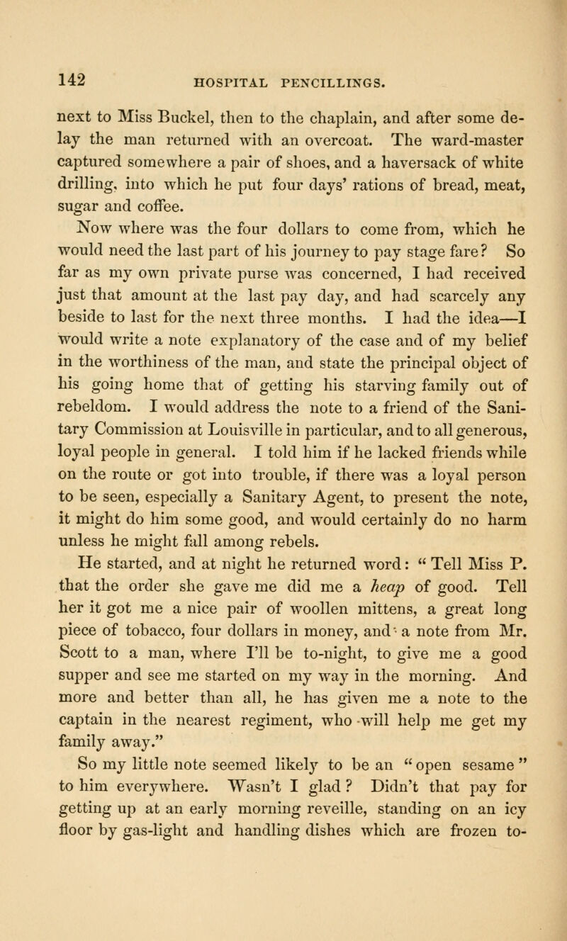 next to Miss Buckel, then to the chaplain, and after some de- lay the man returned with an overcoat. The ward-master captured somewhere a pair of shoes, and a haversack of white drilling, into which he put four days' rations of bread, meat, sugar and coiFee. Now where was the four dollars to come from, which he would need the last part of his journey to pay stage fare ? So far as my own private purse was concerned, I had received just that amount at the last pay day, and had scarcely any beside to last for the next three months. I had the idea—I would write a note explanatory of the case and of my belief in the worthiness of the man, and state the principal object of his going home that of getting his starving family out of rebeldom. I would address the note to a friend of the Sani- tary Commission at Louisville in particular, and to all generous, loyal people in general. I told him if he lacked friends while on the route or got into trouble, if there was a loyal person to be seen, especially a Sanitary Agent, to present the note, it might do him some good, and w^ould certainly do no harm unless he might fall among rebels. He started, and at night he returned word:  Tell Miss P. that the order she gave me did me a hea'p of good. Tell her it got me a nice pair of woollen mittens, a great long piece of tobacco, four dollars in money, and ■ a note from Mr. Scott to a man, where I'll be to-night, to give me a good supper and see me started on my way in the morning. And more and better than all, he has given me a note to the captain in the nearest regiment, who -will help me get my family away. So my little note seemed likelj'- to be an  open sesame  to him everywhere. Wasn't I glad ? Didn't that pay for getting up at an early morning reveille, standing on an icy floor by gas-light and handling dishes which are frozen to-