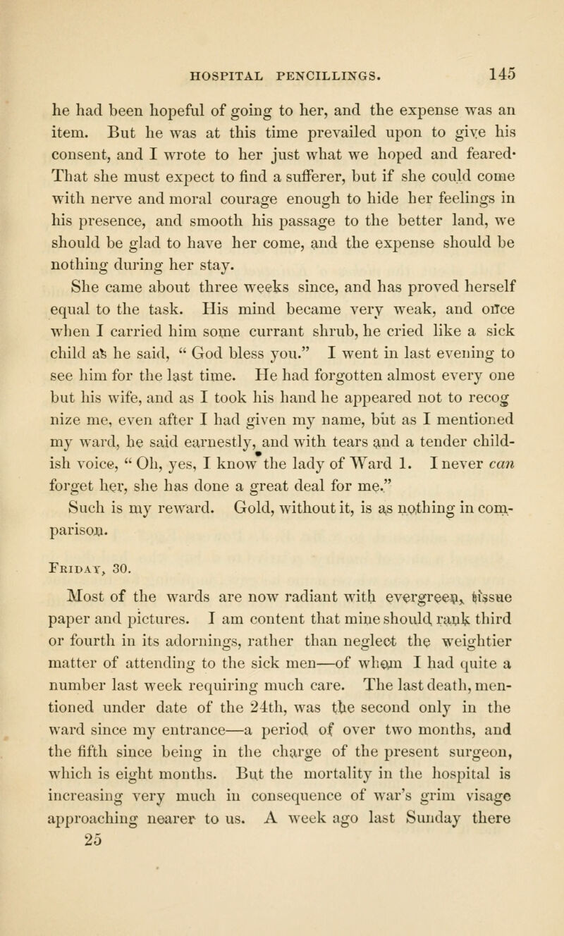 he had been hopeful of going to her, and the expense was an item. But he was at this time prevailed upon to giye his consent, and I wrote to her just what we hoped and feared* That she must expect to find a sufferer, but if she could come with nerve and moral courage enough to hide her feelings in his presence, and smooth his passage to the better land, we should be glad to have her come, and the expense should be nothing during her stay. She came about three weeks since, and has proved herself equal to the task. His mind became very weak, and otfce when I carried him some currant shrub, he cried like a sick child alfe he said,  God bless you. I went in last evening to see him for the last time. He had forgotten almost every one but his wife, and as I took his hand he appeared not to recog nize me, even after I had given my name, biit as I mentioned my ward, he said earnestly, and with tears j^nd a tender child- ish voice,  Oh, yes, I know the lady of Ward 1. I never can forget her, she has done a great deal for me. Such is my reward. Gold, without it, is a,s nothing in com- parison. Friday, 30. Most of the wards are now radiant with evergreen,, tissue paper and pictures. I am content that mine should, rank third or fourth in its adornings, rather than negleot the weightier matter of attending to the sick men—of who^n I had quite a number last week requiring much care. The last death, men- tioned under date of the 24th, was the second only in the ward since my entrance—a period of over two months, and the fifth since being in the ch;;irge of the present surgeon, which is eight months. But the mortality in the hospital is increasing very much in consequence of war's grim visage approaching nearer to us. A week ago last Sunday there 25