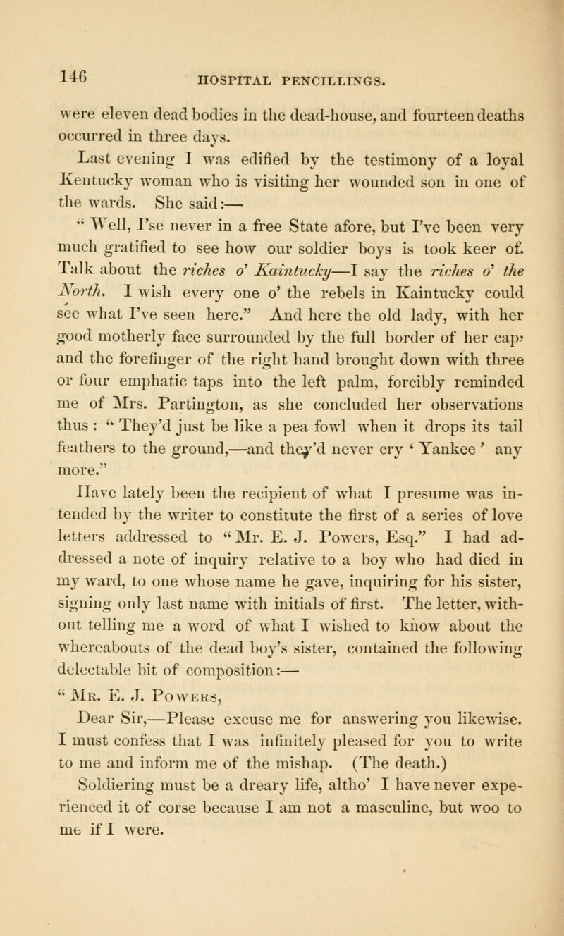 were eleven dead bodies in the dead-house, and fourteen deaths occurred in three days. Last evening I was edified by the testimony of a loyal Kentucky woman who is visiting her wounded son in one of the wards. She said:— * Well, I'se never in a free State afore, but I've been very much gratified to see how our soldier boys is took keer of. Talk about the riches o' Kaintuchy—I say the riches o' the North. I wish every one o' the rebels in Kaintucky could see what I've seen here. And here the old lady, with her good motherly face surrounded by the full border of her cap? and the forefinger of the right hand brought down with three or four emphatic taps into the left palm, forcibly reminded me of Mrs. Partington, as she concluded her observations thus : '' They'd just be like a pea fowl when it drops its tail feathers to the ground,—and the^-'d never cry ' Yankee ' any more. Have lately been the recipient of what I presume was in- tended by the writer to constitute the first of a series of love letters addressed to  Mr. E. J. Powers, Esq. I had ad- dressed a note of inquiry relative to a boy who had died in my ward, to one whose name he gave, inquiring for his sister, signing only last name with initials of first. The letter, with- out telling me a word of what I wished to know about the whereabouts of the dead boy's sister, contained the following delectable bit of composition:—  Mr. E. J. Pow ERs, Dear Sir,—Please excuse me for answering you likewise. I must confess that I was infinitely pleased for you to write to me and inform me of the mishap. (The death.) Soldiering must be a dreary life, altho' I have never expe- rienced it of corse because I am not a masculine, but woo to me if I were.