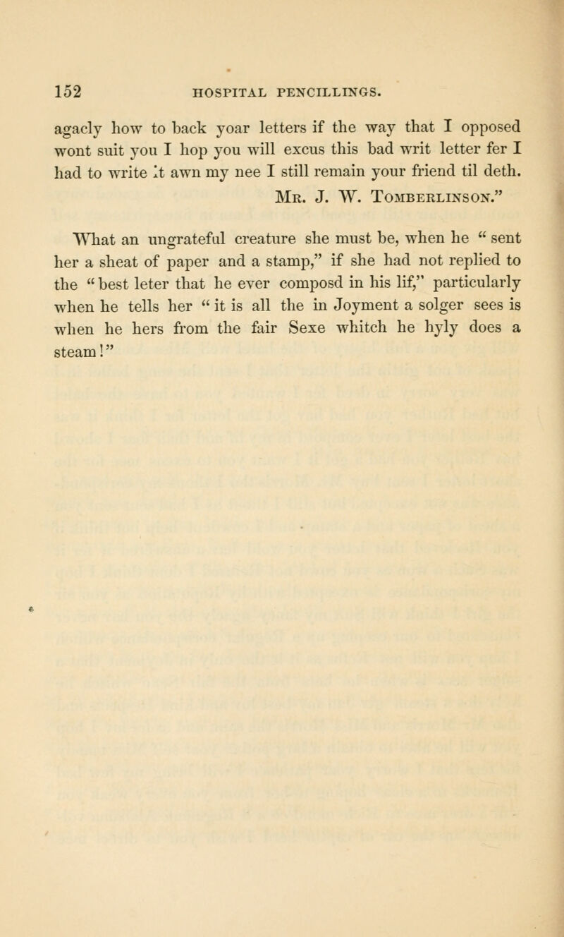 agacly how to back yoar letters if the way that I opposed wont suit you I hop you will excus this bad writ letter fer I had to write It awn my nee I still remain your friend til deth. Mr. J. W. TOMBERLINSON. What an ungrateful creature she must be, when he  sent her a sheat of paper and a stamp, if she had not replied to the  best leter that he ever composd in his lif, particularly when he tells her  it is all the in Joyment a solger sees is when he hers from the fair Sexe whitch he hyly does a steam!