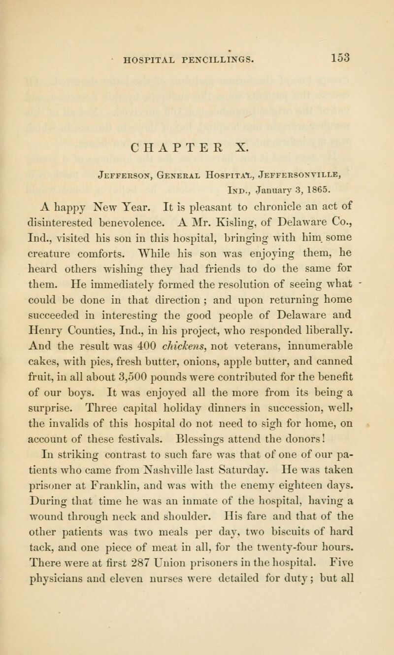 CHAPTER X. Jefferson, General Hospita'l, Jeffersonville, Ind., January 3, 1865. A happy New Year. It is pleasant to chronicle an act of disinterested benevolence. A Mr. Kisling, of Delaware Co., Ind., visited his son in this hospital, bringing with him. some creature comforts. While his son was enjoying them, he heard others wishing they had friends to do the same for them. He immediately formed the resolution of seeing what could be done in that direction ; and upon returning home succeeded in interesting the good people of Delaware and Henry Counties, Ind., in his project, who responded liberally. And the result was 400 chickens, not veterans, innumerable cakes, with pies, fresh butter, onions, apple butter, and canned fruit, in all about 3,500 pounds were contributed for the benefit of our boys. It was enjoyed all the more from its being a surprise. Three capital holiday dinners in succession, well? the invalids of this hospital do not need to sigh for home, on account of these festivals. Blessings attend the donors! In striking contrast to such fare was that of one of our jDa- tients who came from Nashville last Saturday. He was taken prisfnier at Franklin, and was with the enemy eighteen days. During that time he was an inmate of the hospital, having a wound through neck and shoulder. His fare and that of the other patients was two meals per day, two biscuits of hard tack, and one piece of meat in all, for the twenty-four hours. Ther^ were at first 287 Union prisoners in the hospital. Five physicians and eleven nurses were detailed for dut}'; but all