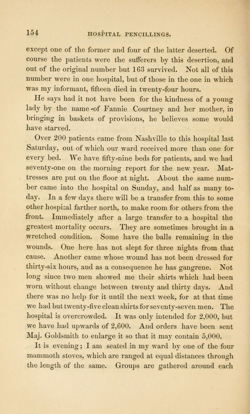 except one of the former and four of the latter deserted. Of course the patients were the sufferers by this desertion, and out of the original number but 163 survived. Not all of this number were in one hospital, but of those in the one in which was my informant, fifteen died in twenty-four hours. He says had it not have been for the kindness of a young lady by the name 'of Fannie Courtney and her mother, in bringing in baskets of provisions, he believes some would have starved. Over 200 patients came from Nashville to this hospital last Saturday, out of which our ward received more than one for every bed. We have fifty-nine beds for patients, and we had seventy-one on the morning report for the new year. Mat- tresses are put on the floor at night. About the same num- ber came into the hospital on Sunday, and half as many to- day. In a few days there will be a transfer from this to some other hospital farther north, to make room for others from the front. Immediately after a large transfer to a hospital the greatest mortality occurs. They are sometimes brought in a wretched condition. Some have the balls remaining in the wounds. One here has not slept for three nights from that cause. Another came whose wound has not been dressed for thirty-six hours, and as a consequence he has gangrene. Not long since two men showed me their shirts which had been worn without change between twenty and thirty days. And there was no help for it until the next week, for at that time we had but twenty-five clean shirts for seventy-seven men. The hospital is overcrowded. It was only intended for 2,000, but we have had upwards of 2,600. And orders have been sent Maj. Goldsmith to enlarge it so that it may contain 5,000. It is evening; I am seated in my ward by one of the four mammoth stoves, which are ranged at equal distances through the length of the same. Groups are gathered around each