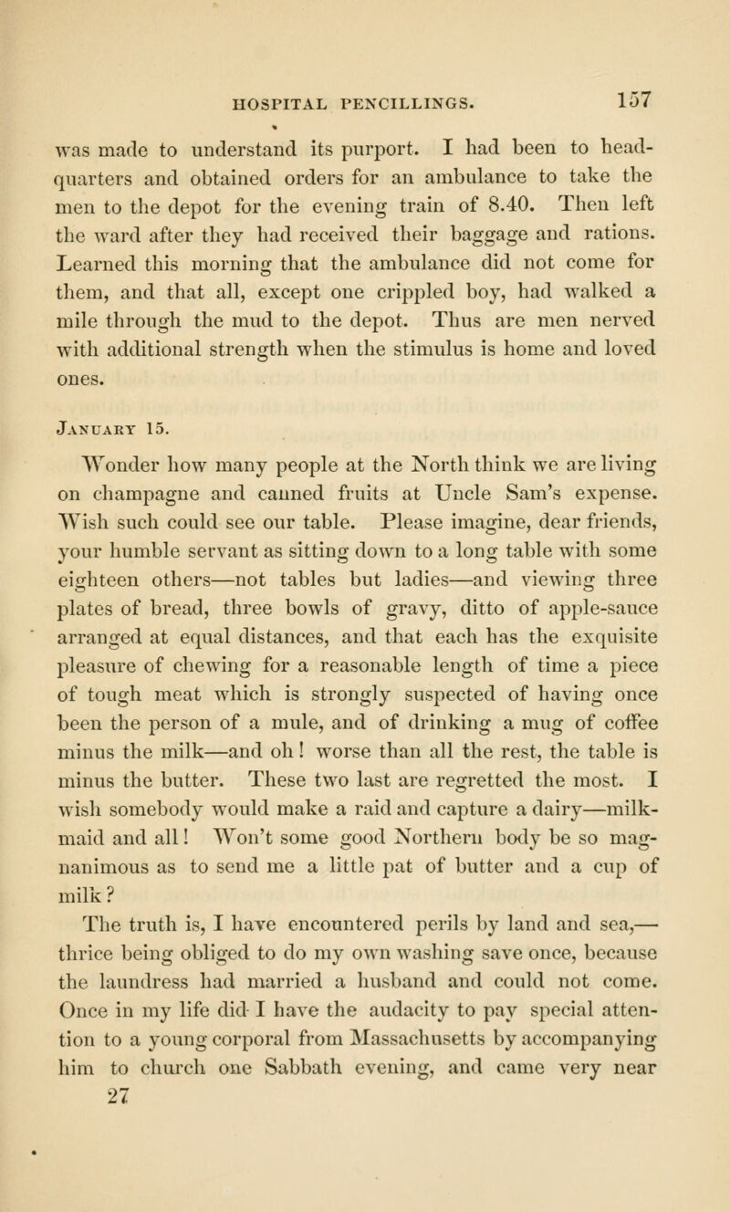 was made to understand its purport. I had been to head- quarters and obtained orders for an ambulance to take the men to the depot for the evening train of 8.40. Then left the ward after they had received their baggage and rations. Learned this morning that the ambulance did not come for them, and that all, except one crippled boy, had walked a mile through the mud to the depot. Thus are men nerved with additional strength when the stimulus is home and loved ones. January 15. Wonder how many people at the North think we are living on champagne and canned fruits at Uncle Sam's expense. Wish such could see our table. Please imagine, dear friends, your humble servant as sitting down to a long table with some eighteen others—not tables but ladies—and viewing three plates of bread, three bowls of gravy, ditto of apple-sauce arranged at equal distances, and that each has the exquisite pleasure of chewing for a reasonable length of time a piece of tough meat which is strongly suspected of having once been the person of a mule, and of drinking a mug of coffee minus the milk—and oh! worse than all the rest, the table is minus the butter. These two last are regretted the most. I wish somebody would make a raid and capture a dairy—milk- maid and all! Won't some good Northern body be so mag- nanimous as to send me a little pat of butter and a cup of milk ? The truth is, I have encountered perils by land and sea,—• thrice being obliged to do my own washing save once, because the laundress had married a husband and could not come. Once in my life did I have the audacity to pay special atten- tion to a young corporal from Massachusetts by accompanying him to church one Sabbath evening, and came very near 27