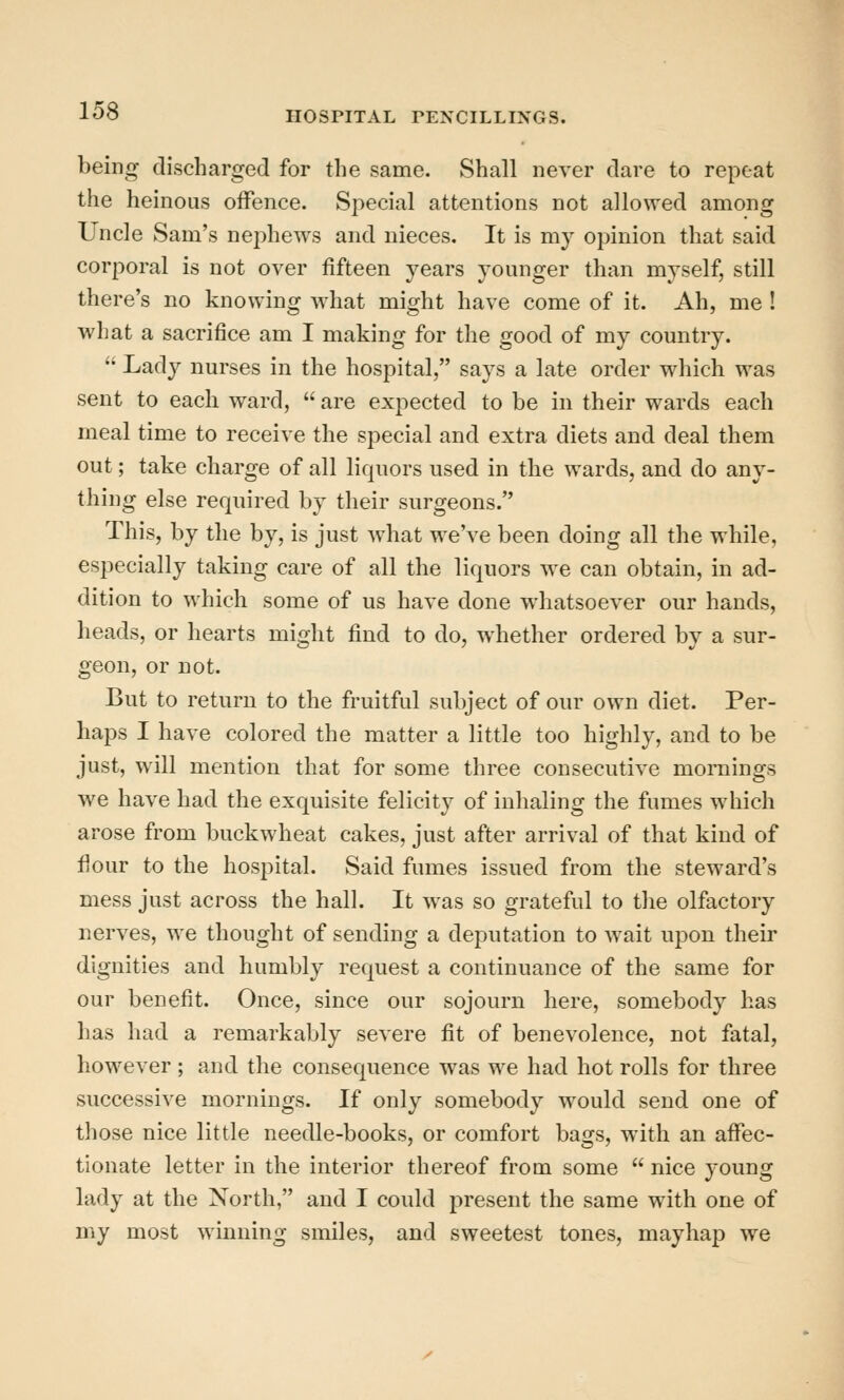 being discharged for the same. Shall never dare to repeat the heinous offence. Special attentions not allo\Yed among Uncle Sam's nephews and nieces. It is my opinion that said corporal is not over fifteen years younger than myself, still there's no knowing what might have come of it. Ah, me ! what a sacrifice am I making for the good of my country.  Ladj^ nurses in the hospital, says a late order which was sent to each ward,  are expected to be in their wards each meal time to receive the special and extra diets and deal them out; take charge of all liquors used in the wards, and do any- thing else required by their surgeons. This, by the by, is just what we've been doing all the while, especially taking care of all the liquors we can obtain, in ad- dition to which some of us have done whatsoever our hands, heads, or hearts might find to do, whether ordered by a sur- geon, or not. But to return to the fruitful subject of our own diet. Per- haps I have colored the matter a little too highly, and to be just, will mention that for some three consecutive mornings we have had the exquisite felicity of inhaling the fumes which arose from buckwheat cakes, just after arrival of that kind of flour to the hospital. Said fumes issued from the steward's mess just across the hall. It was so grateful to the olfactory nerves, we thought of sending a deputation to wait upon their dignities and humbly request a continuance of the same for our benefit. Once, since our sojourn here, somebody has has had a remarkably severe fit of benevolence, not fatal, however; and the consequence was we had hot rolls for three successive mornings. If only somebody would send one of those nice little needle-books, or comfort bags, with an affec- tionate letter in the interior thereof from some  nice young lady at the North, and I could present the same with one of my most winning smiles, and sweetest tones, mayhap we