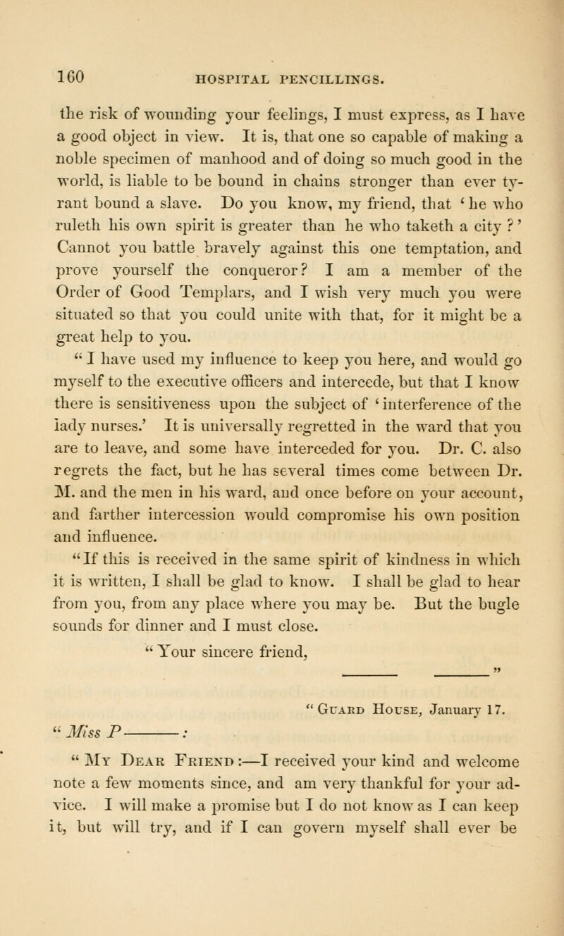 the risk of womicling your feelings, I must express, as I Lave a good object in view. It is, that one so capable of making a noble specimen of manhood and of doing so much good in the world, is liable to be bound in chains stronger than ever ty- rant bound a slave. Do you know, my friend, that ' he who ruletli his own spirit is greater than he who taketh a city ?' Cannot you battle bravely against this one temptation, and prove yourself the conqueror? I am a member of the Order of Good Templars, and I wish very much you were situated so that you could unite with that, for it might be a great help to you.  I have used my influence to keep you here, and would go myself to the executive officers and intercede, but that I know there is sensitiveness upon the subject of ' interference of the lady nurses.' It is universally regretted in the ward that you are to leave, and some have interceded for you. Dr. C. also regrets the fact, but he has several times come between Dr. M. and the men in his ward, and once before on your account, and farther intercession would comjDromise his own position and influence. If this is received in the same spirit of kindness in which it is written, I shall be glad to know. I shall be glad to hear from you, from any place where you may be. But the bugle sounds for dinner and I must close. • Your sincere friend. Guard House, January 17. Mi'ss F ;  My Dear Friend :—I received your kind and welcome note a few moments since, and am very thankful for your ad- vice. I will make a jDromise but I do not know as I can keep it, but will try, and if I can govern myself shall ever be