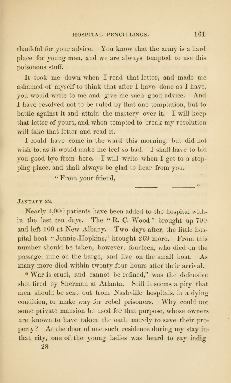 thankful for your advice. You know that the army is a hard place for young men, and we are always tempted to use this poisonous stuff. It took me down when I read that letter, and made me ashamed of myself to think that after I have done as I have, you would write to me and give me such good advice. And I have resolved not to be ruled by that one temptation, but to battle against it and attain the mastery over it. I will keep that letter of yours, and when tempted to break my resolution will take that letter and read it. I could have come in the ward this morning, but did not wish to, as it would make me feel so bad. I shall have to bid you good bye from here. I will write when I get to a stop- ping place, and shall always be glad to hear from you.  From your friend, January 22. Nearly 1,000 patients have been added to the hospital with- in the last ten days. The  R. C. Wood  brought up 700 and left 100 at New Albany. Two days after, the little hos- pital boat ''Jennie. Hopkins, brought 2G9 more. From this number should be taken, however, fourteen, who died on the passage, nine on the barge, and five on the small boat. As many more died within twenty-four hours after their arrival.  War is cruel, and cannot be refined, was the defensive shot fired by Sherman at Atlanta. Still it seems a pity that men should be sent out from Nashville hospitals, in a dying- condition, to make way for rebel prisoners. Why could not some private mansion be used for that purpose, whose owners are known to have taken the oath merely to save their pro- perty ? At the door of one such residence during my stay iu- that city, one of the young ladies was heard to say indig- 28