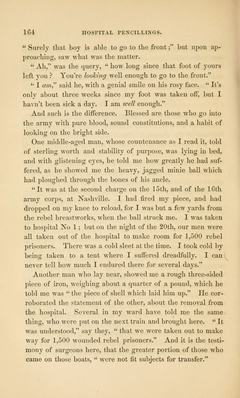  Surely that boy is able to go to the front; but upon ap- proaching, saw what was the matter.  Ah, was the query,  how long since that foot of yours left you ? You're looking well enough to go to the front. '• I «;??, said he, with a genial smile on his rosy face.  It's only about three weeks since my foot was taken off, but I havn't been sick a day. I am ivell enough. And such is the difference. Blessed are those who go into the army with pure blood, sound constitutions, and a habit of looking on the bright side. One middle-aged man, whose countenance as I read it, told of sterling worth and stability of purpose, was lying in bed, and with glistening eyes, he told me how greatly he had suf- fered, as he showed me the heavy, jagged minie ball which had ploughed through the bones of his ancle. It was at the second charge on the loth, and of the IGtli army corps, at Nashville. I had fired my piece, and had dropped on my knee to reload, for I was but a few yards from the rebel breastworks, when the ball struck me. I was taken to hospital No 1 ; but on the night of the 20th, our men were all taken out of the hospital to make room for 1,500 rebel prisoners. There was a cold sleet at the time. I took cold by being taken to a tent where I suffered dreadfully. I can never tell how much I endured there for several days. Another man who lay near, showed me a rough three-sided piece of iron, weighing about a quarter of a pound, which he told me was  the piece of shell which laid him up. He cor- roborated the statement of the other, about the removal from the hospital. Several in my ward have told me the same thing, who were put on the next train and brought here.  It was understood, say they,  that we were taken out to make way for 1,500 wounded rebel prisoners. And it is the testi- mony of surgeons here, that the greater portion of those who came on those boats,  were not fit subjects for transfer.