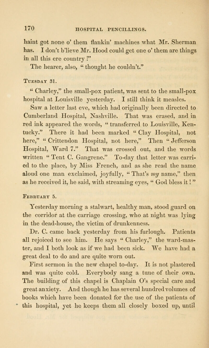 haint got none o' them flankin' machines what Mr. Sherman has. I don't b'lieve Mr. Hood could get one o' them are things in all this ere country ! The hearer, also,  thought he couldn't. Tuesday 31.  Charley, the small-pox patient, was sent to the small-pox hospital at Louisville yesterday. I still think it measles. Saw a letter last eve, which had originally been directed to Cumberland Hospital, Nashville. That was erased, and in red ink appeared the words,  transferred to Louisville, Ken- tucky. There it had been marked  Clay Hospital, not here,  Crittendon Hospital, not here, Then  Jefferson Hospital, Ward 7. That was crossed out, and the words written  Tent C. Gangrene. To-day that letter was carri- ed to the place, by Miss French, and as she read the name aloud one man exclaimed, joyfully,  That's my name, then as he received it, he said, with streaming eyes,  God bless it!  Februaet 5. Yesterday morning a stalwart, healthy man, stood guard on the corridor at the carriage crossing, who at night was lying in the dead-house, the victim of drunkenness. Dr. C. came back yesterday from his furlough. Patients all rejoiced to see him. He says  Charley, the ward-mas- ter, and I both look as if we had been sick. We have had a great deal to do and are quite worn out. First sermon in the new chapel to-day. It is not plastered and was quite cold. Everybody sang a tune of their own. The building of this chapel is Chaplain O's special care and great anxiety. And though he has several hundred volumes of books which have been donated for the use of the patients of this hospital, yet he keej^s them all closely boxed up, until