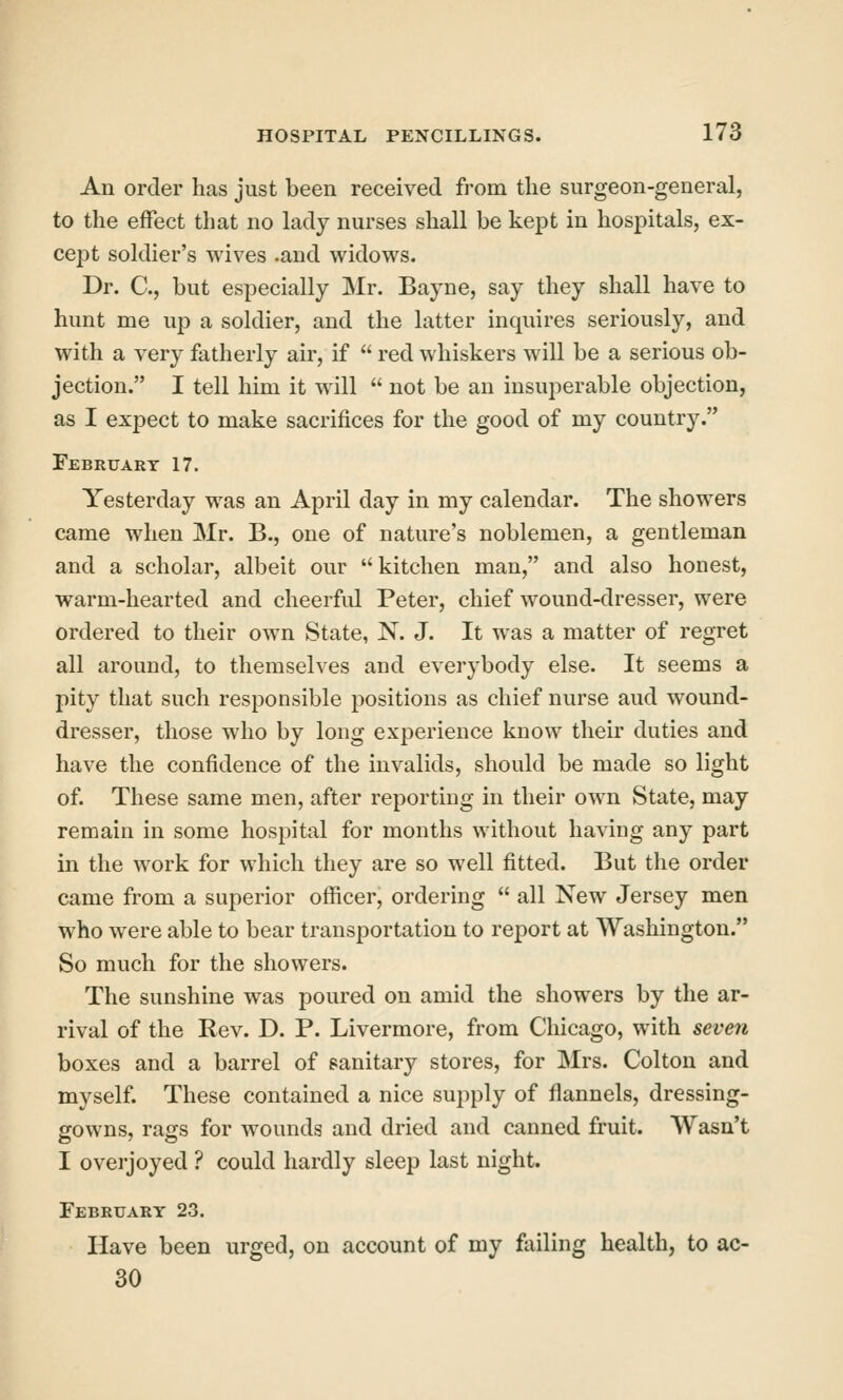 An order has just been received from the surgeon-general, to the effect that no lady nurses shall be kept in hospitals, ex- cept soldier's wives .and widows. Dr. C, but especially Mr. Bayne, say they shall have to hunt me up a soldier, and the latter inquires seriously, and with a very fatherly air, if  red whiskers will be a serious ob- jection. I tell him it will  not be an insuperable objection, as I expect to make sacrifices for the good of my country. February 17. Yesterday was an April day in my calendar. The showers came when Mr. B., one of nature's noblemen, a gentleman and a scholar, albeit our kitchen man, and also honest, warm-hearted and cheerfid Peter, chief wound-dresser, were ordered to their own State, N. J. It was a matter of regret all around, to themselves and everybody else. It seems a pity that such responsible positions as chief nurse and wound- dresser, those who by long experience know their duties and have the confidence of the invalids, should be made so light of. These same men, after reporting in their own State, may remain in some hospital for months without having any part in the work for which they are so well fitted. But the order came from a superior officer, ordering  all New Jersey men who were able to bear transportation to report at Washington. So much for the showers. The sunshine was poured on amid the showers by the ar- rival of the Eev. D. P. Livermore, from Chicago, with seven boxes and a barrel of sanitary stores, for Mrs. Colton and myself. These contained a nice supply of flannels, dressing- gowns, rags for wounds and dried and canned fruit. Wasn't I overjoyed ? could hardly sleep last night. February 23. Have been urged, on account of my failing health, to ac- 30