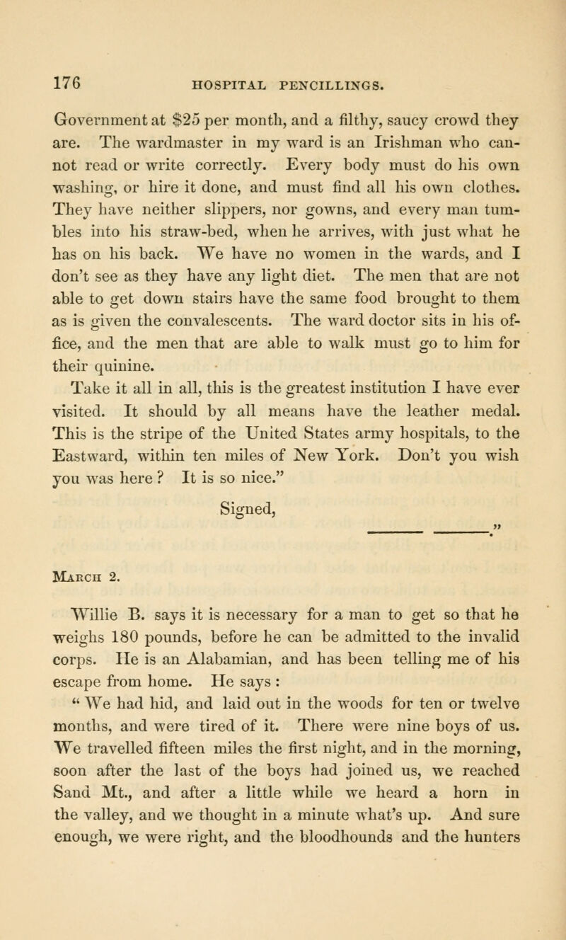 Government at $25 per month, and a filthy, saucy crowd they are. The wardmaster in my ward is an Irishman who can- not read or write correctly. Every body must do his own washing, or hire it done, and must find all his own clothes. They have neither slippers, nor gowns, and every man tum- bles into his straw-bed, when he arrives, with just what he has on his back. We have no women in the wards, and I don't see as they have any light diet. The men that are not able to get down stairs have the same food brought to them as is given the convalescents. The ward doctor sits in his of- fice, and the men that are able to walk must go to him for their quinine. Take it all in all, this is the greatest institution I have ever visited. It should by all means have the leather medal. This is the stripe of the United States army hospitals, to the Eastward, within ten miles of New York. Don't you wish you was here ? It is so nice. Signed, March 2. Willie B. says it is necessary for a man to get so that he weighs 180 pounds, before he can be admitted to the invalid corps. He is an Alabamian, and has been telling me of his escape from home. He says :  We had hid, and laid out in the woods for ten or twelve months, and were tired of it. There were nine boys of us. We travelled fifteen miles the first night, and in the morning, soon after the last of the boys had joined us, we reached Sand Mt., and after a little wliile we heard a horn in the valley, and we thought in a minute what's up. And sure enough, we were right, and the bloodhounds and the hunters