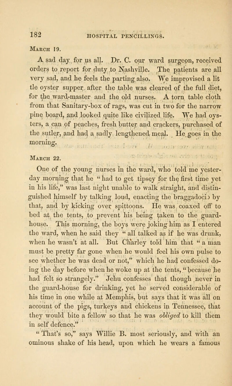 March 19. A sad cjay, for us all. Dr. C. our ward surgepn, received orders to Teport for duty to I^ashvilje. The patients are all very sad, ^nd he feels the parting also. We improvised a lit tie oyster sujDper after the table was cleared of the full diet, for Ijhe ward-master and the old nurses. A torn, table cloth fi'om that Sanitary-box of rags, was cut in two for the narrow pine board, and looked quite like civilized life. We had oys- ters, a can of peaches, fresh butter and crackers, purchased of the sutler, and had a sadly lengthened, meal. He.^oes in the March 22.  '■ ■ ' One of the young nurses in the ward, wlio told me yester- day moruin^ that he had to get tipsey for th^first time yet in his life, was last night unable to walk straight, and distin- guished himself by talking loud, enacting the braggadocio by that, and by kickiug over spittopns. He was .'coaxed off to bed at^ the tents, to prevent his being ^aken to tlie guard- house. This morning, the boys were joking hini as I entered the ward, when he said they  all talked as if he was drunk, when he wasn't at all. But Charley told him that  a man must be pretty far gone when he would feel his own pulse to see whether he was dead or not, which he had confessed do- ing the day before when he woke up at the tents,  Ipecause he had felt so strangely. Jehu confesses that though never in the guard-house for di'inking, yet he served considerable of his time in one while at Memphis, but says that it was all on account of the pigs, turkeys and chickens iu Tennessee, that they would bite a fellow so that he was obliged to kill tliem in self defence.  That's so, says Willie B. most seriously, and with an ominous shake of his head, upon which he wears a famous