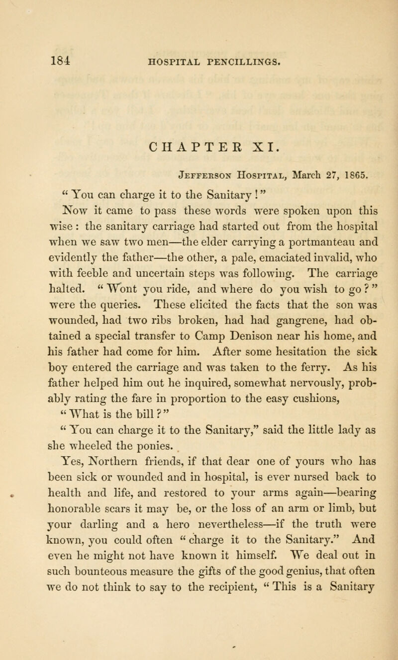 CHAPTER XI. Jefferson Hospital, March 27, 1865.  You can charge it to the Sanitary ! Now it came to pass these words were spoken upon this wise : the sanitary carriage had started out from the hospital when we saw two men—the elder carrying a portmanteau and evidently the father—the other, a pale, emaciated invalid, who with feeble and uncertain steps was following. The carriage halted.  Wont you ride, and where do you wish to go ?  were the queries. These elicited the facts that the son was wounded, had two ribs broken, had had gangrene, had ob- tained a special transfer to Camp Denison near his home, and his father had come for him. After some hesitation the sick boy entered the carriage and was taken to the ferry. As his father helped him out he inquired, somewhat nervously, prob- ably rating the fare in proportion to the easy cushions, What is the bill?  You can charge it to the Sanitary, said the little lady as she wheeled the ponies. Yes, Northern friends, if that dear one of yours who has been sick or wounded and in hospital, is ever nursed back to health and life, and restored to your arms again—bearing honorable scars it may be, or the loss of an arm or limb, but your darling and a hero nevertheless—if the truth were known, you could often  charge it to the Sanitary. And even he might not have known it himself. We deal out in such bounteous measure the gifts of the good genius, that often we do not think to say to the recipient,  This is a Sanitary