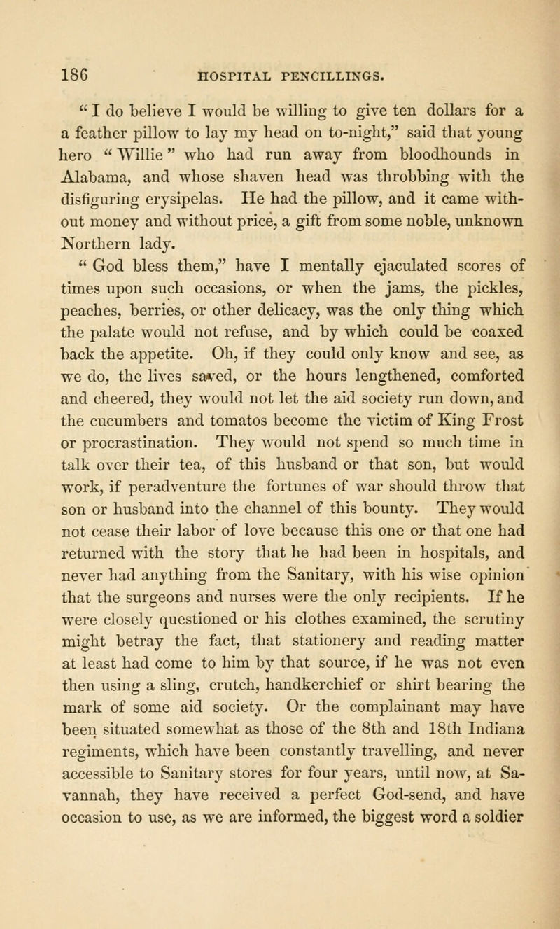  I do believe I would be willing to give ten dollars for a a feather pillow to lay my bead on to-night, said that young hero  Willie who had run away from bloodhounds in Alabama, and whose shaven head was throbbing with the disfiguring erysipelas. He had the pillow, and it came with- out money and without price, a gift from some noble, unknown Northern lady.  God bless them, have I mentally ejaculated scores of times upon such occasions, or when the jams, the pickles, peaches, berries, or other delicacy, was the only thing which the palate would not refuse, and by which could be coaxed back the appetite. Oh, if they could only know and see, as we do, the lives sai^^ed, or the hours lengthened, comforted and cheered, they would not let the aid society run down, and the cucumbers and tomatos become the victim of King Frost or procrastination. They would not spend so much time in talk over their tea, of this husband or that son, but would work, if peradventure the fortunes of war should throw that son or husband into the channel of this bounty. They would not cease their labor of love because this one or that one had returned with the story that he had been in hospitals, and never had anything from the Sanitary, with his wise opinion' that the surgeons and nurses were the only recipients. If he were closely questioned or his clothes examined, the scrutiny might betray the fact, that stationery and reading matter at least had come to him by that source, if he was not even then using a sling, crutch, handkerchief or shu't bearing the mark of some aid society. Or the complainant may have been situated somewhat as those of the 8th and 18th Indiana regiments, which have been constantly travelling, and never accessible to Sanitary stores for four years, until now, at Sa- vannah, they have received a perfect God-send, and have occasion to use, as we are informed, the biggest word a soldier