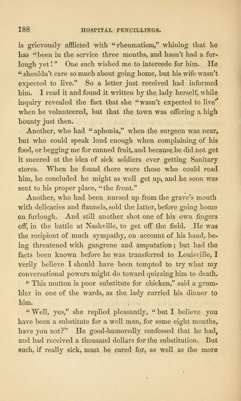 is grievously afflicted with rheumatism, whining that he has been in the service three months, and hasn't had a fur- lough yet! One such wished me to intercede for him. He  shoukhi't care so much about going home, but his wife wasn't expected to live. So a letter just received had informed him. I read it and found it written by the lady herself, while inquiry revealed the fact that she wasn't expected to live'* when he volunteered, hut that the town was offering a high bounty just then. Another, who had  aphonia, when the surgeon was near, but who could speak loud enougl;i when complaining of his food, or begging me for canned fruit, and because, he did not get it sneered at the idea of sick soldiers ever getting Sanitary stores. Wlien he found there were those who could read him, he concluded he might as well get up, and he soon was sent to his proper place,  the front. Another, who had been nursed up from the grave's mouth with delicacies and flannels, sold the latter, before going home on furlough. And still another shot one of his own fingers off, in the battle at Nashville, to get off the field. He was the recipient of much sympathy, on account of his hand, be- ing threatened with gangrene and amputation; but had the facts been known before he was transferred to Louisville, I verily believe I should have been tempted to try w^hat my conversational powers might do toward quizzing him to death. *' This mutton is poor substitute for chicken, said a grum- bler in one of the wards, as the lady carried his dinner to him. , .  Well, yes, she replied jDleasantly,  but I believe you have been a substitute for a well man, for some eight months, have you not? He good-humoredly confessed that he had, and had received a thousand dollars for the substitution. But such, if really sick, must be cared for, as well as the more