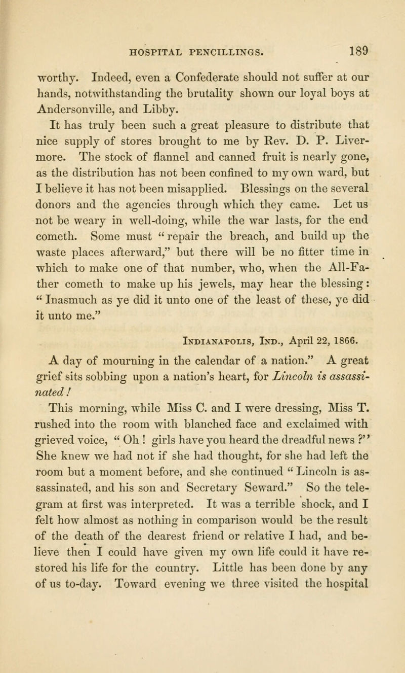 worthy. Indeed, even a Confederate should not suffer at our hands, notwithstanding the brutality shown our loyal boys at Andersonville, and Libby. It has truly been such a great pleasure to distribute that nice supply of stores brought to me by Rev. D. P. Liver- more. The stock of flannel and canned fruit is nearly gone, as the distribution has not been confined to my own ward, but I believe it has not been misapplied. Blessings on the several donors and the agencies through which they came. Let us not be weary in well-doing, while the war lasts, for the end Cometh. Some must  repair the breach, and build up the waste places afterward, but there will be no fitter time in which to make one of that number, who, when the All-Fa- ther Cometh to make up his jewels, may hear the blessing:  Inasmuch as ye did it unto one of the least of these, ye did it unto me. Indianapolis, Ind., April 22, 1866. A day of mourning in the calendar of a nation. A great grief sits sobbing upon a nation's heart, for Lincoln is assassi- nated ! This morning, while Miss C. and I were dressing. Miss T. rushed into the room with blanched face and exclaimed with grieved voice,  Oh ! girls have you heard the dreadful news ?' * She knew we had not if she had thought, for she had left the room but a moment before, and she continued  Lincoln is as- sassinated, and his son and Secretary Seward. So the tele- gram at first was interpreted. It was a terrible shock, and I felt how almost as nothing in comparison would be the result of the death of the dearest friend or relative I had, and be- lieve then I could have given my own life could it have re- stored his life for the country. Little has been done by any of us to-day. Toward evening we three visited the hospital