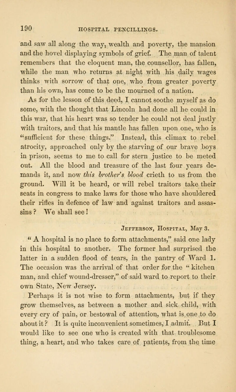 and saw all along the way, wealth and poverty, the mansion and the hovel displaying symbols of grief. The man of talent remembers that the eloquent man, the counsellor, has fallen, while the man who returns at night with his ^aiij wages thinks with sorrow of that one, who from greater poverty than his own, has come to be the mourned of a nation. As for the lesson of this deed, I cannot soothe myself as do some, with the thought that Lincoln had done all he could in this war, that his heart was so tender he could not deal justly with traitors, and that his mantle has fallen upon one, who is sufficient for these things. Instead, this climax to rebel atrocity, approached only by the starving of our brave boys in prison, seems to me to call for stern justice to be meted out. All the blood and treasure of the last four years de- mands it, and now this brother's hlood crieth to us from the ground. Will it be heard, or will rebel traitors take their seats in congress to make laws for those who have shouldered their rifles in defence of law and against traitors and assas- sins ? We shall see! Jefferson, Hospital, May 3.  A hospital is no place to form attachments, said one lady in this hospital to another. The former had surj^rised the latter in a sudden flood of tears, in the pantry of Ward 1. The occasion was the arrival of that order for the  kitchen man, and chief wound-dresser, of said ward to report to their own State, New Jersey. Perhaps it is not wise to form attachments, but if they grow themselves, as between a mother and sick child, with every cry of pain, or bestowal of attention, what is,one,to do about it ? It is quite inconvenient sometimes, I admit. But I would like to see one who is created with that troublesome thing, a heart, and who takes care of patients, from the; time