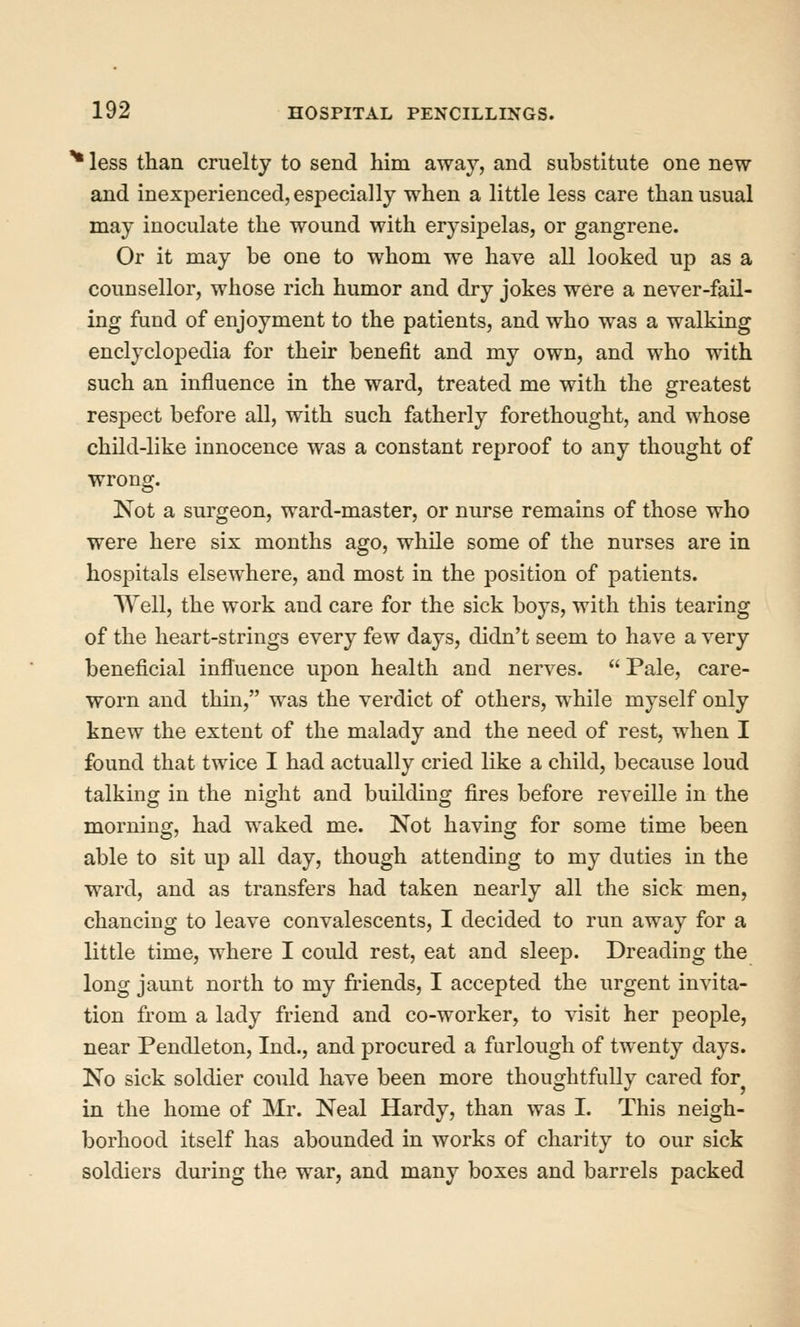 ^ less than cruelty to send him away, and substitute one new and inexperienced, especially when a little less care than usual may inoculate the wound with erysipelas, or gangrene. Or it may be one to whom we have all looked up as a counsellor, whose rich humor and dry jokes were a never-fail- ing fund of enjoyment to the patients, and who was a walking enclyclopedia for their benefit and my own, and who with such an influence in the ward, treated me with the greatest respect before all, with such fatherly forethought, and whose child-like innocence was a constant reproof to any thought of wrong. Not a surgeon, ward-master, or nurse remains of those who were here six months ago, while some of the nurses are in hospitals elsewhere, and most in the position of patients. Well, the work and care for the sick boys, with this tearing of the heart-strings every few days, didn't seem to have a very beneficial influence upon health and nerves.  Pale, care- worn and thin, was the verdict of others, while myself only knew the extent of the malady and the need of rest, when I found that twice I had actually cried like a child, because loud talking in the night and building fires before reveille in the morning, had waked me. Not having for some time been able to sit up all day, though attending to my duties in the ward, and as transfers had taken nearly all the sick men, chancing to leave convalescents, I decided to run away for a little time, where I could rest, eat and sleejD. Dreading the long jaunt north to my friends, I accepted the urgent invita- tion from a lady friend and co-worker, to visit her people, near Pendleton, Ind., and procured a furlough of twenty days. No sick soldier could have been more thoughtfully cared for in the home of Mr. Neal Hardy, than was I. This neigh- borhood itself has abounded in works of charity to our sick soldiers during the war, and many boxes and barrels packed