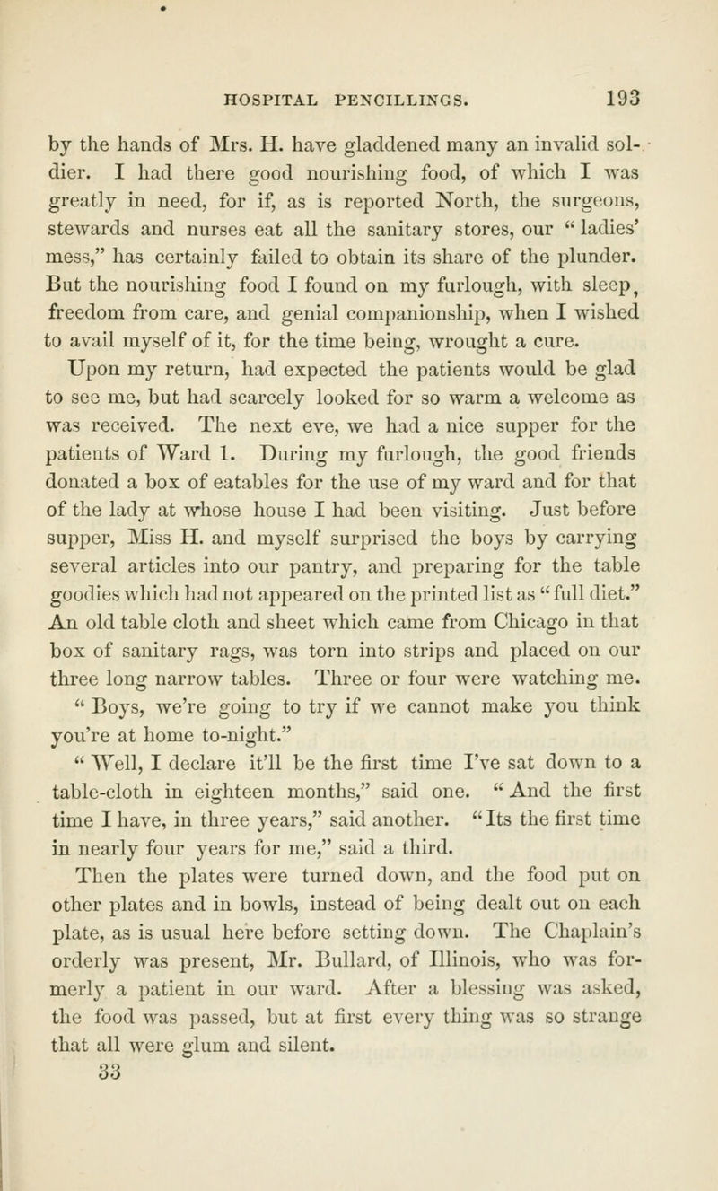 by the hands of Mrs. H. have glacltlened many an invalid sol- dier. I had there good nourishing food, of which I was greatly in need, for if, as is reported North, the surgeons, stewards and nurses eat all the sanitary stores, our  ladies' mess, has certainly foiled to obtain its share of the plunder. But the nourishing food I found on my furlough, with sleep^ freedom from care, and genial companionship, when I wished to avail myself of it, for the time being, wrought a cure. Upon my return, had expected the patients would be glad to see me, but had scarcely looked for so warm a welcome as was received. The next eve, we had a nice supper for the patients of Ward 1. Daring my furlough, the good friends donated a box of eatables for the use of my ward and for that of the lady at whose house I had been visiting. Just before supper, Miss H. and myself surprised the boys by carrying several articles into our pantry, and preparing for the table goodies which had not appeared on the printed list as  full diet. An old table cloth and sheet which came from Chicago in that box of sanitary rags, was torn into strips and placed on our three long narrow tables. Three or four were watching me.  Boys, we're going to try if we cannot make you think you're at home to-night.  Well, I declare it'll be the first time I've sat down to a table-cloth in eighteen months, said one.  And the first time I have, in three years, said another.  Its the first time in nearly four years for me, said a third. Then the plates were turned down, and the food put on other plates and in bowls, instead of being dealt out on each plate, as is usual here before setting down. The Chaplain's orderly was present, Mr. Bullard, of Illinois, who was for- merly a patient in our ward. After a blessing was asked, the food was passed, but at first every thing was so strange that all were glum and silent. 33