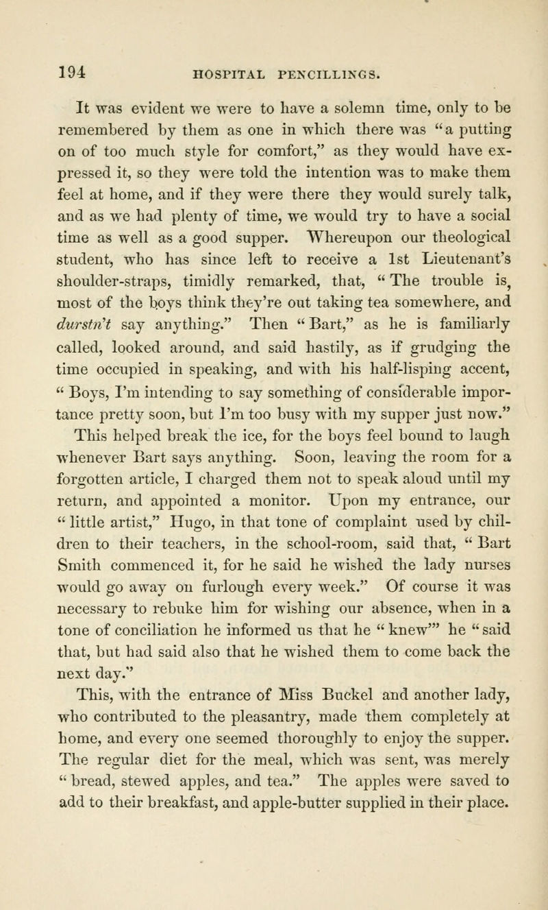 It was evident we were to have a solemn time, only to be remembered by them as one in which there was a putting on of too much style for comfort, as they would have ex- pressed it, so they were told the intention was to make them feel at home, and if they were there they would surely talk, and as we had plenty of time, we would try to have a social time as well as a good supper. Whereupon our theological student, who has since left to receive a 1st Lieutenant's shoulder-straps, timidly remarked, that,  The trouble is^ most of the b.oys think they're out taking tea somewhere, and durstiiH say anything. Then  Bart, as he is familiarly called, looked around, and said hastily, as if grudging the time occupied in speaking, and with his half-lisping accent,  Boys, I'm intending to say something of considerable impor- tance 2^retty soon, but I'm too busy with my supper just now. This helped break the ice, for the boys feel bound to laugh whenever Bart says anything. Soon, leaving the room for a forgotten article, I charged them not to speak aloud until my return, and appointed a monitor. Upon my entrance, our  little artist, Hugo, in that tone of complaint used by chil- dren to their teachers, in the school-room, said that,  Bart Smith commenced it, for he said he wished the lady nurses would go away on furlough every week. Of course it was necessary to rebuke him for wishing our absence, when in a tone of conciliation he informed us that he  knew' he  said that, but had said also that he wished them to come back the next day. This, with the entrance of Miss Buckel and another lady, who contributed to the pleasantry, made them completely at home, and every one seemed thoroughly to enjoy the supper. The regular diet for the meal, which was sent, was merely  bread, stewed apples, and tea. The apples were saved to add to their breakfast, and apple-butter supplied in their place.