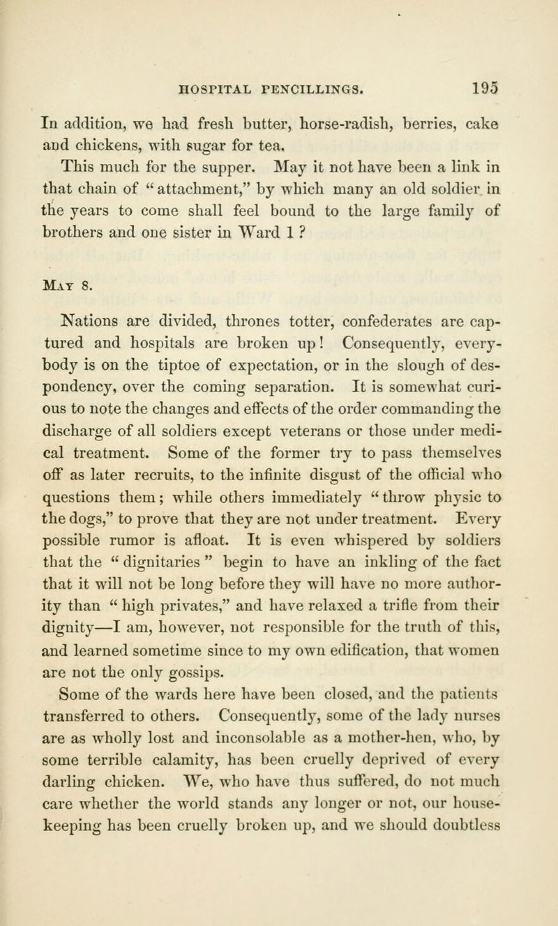 In addition, we had fresh butter, horse-radish, berries, cake and chickens, with sugar for tea. This much for the supper. May it not have been a link in that chain of  attachment, by which many an old soldier in the years to come shall feel bound to the large family of brothers and one sister in Ward 1 ? Mat 8. Nations are divided, thrones totter, confederates are cap- tured and hospitals are broken up! Consequently, every- body is on the tiptoe of expectation, or in the slough of des- pondency, over the coming sej)aration. It is somewhat curi- ous to note the changes and effects of the order commanding the discharge of all soldiers except veterans or those under medi- cal treatment. Some of the former try to pass themselves off as later recruits, to the infinite disgust of the official who questions them; while others immediately  throw physic to the dogs, to prove that they are not under treatment. Every possible rumor is afloat. It is even whispered by soldiers that the  dignitaries  begin to have an inkling of the fact that it will not be long before they will have no more author- ity than  high privates, and have relaxed a trifle from their dignity—I am, however, not responsible for the truth of this, and learned sometime since to my own edification, that women are not the only gossips. Some of the wards here have been closed, and the patients transferred to others. Consequent!}^, some of the lady nurses are as wholly lost and inconsolable as a mother-hen, who, by some terrible calamity, has been cruelly deprived of every darling chicken. We, who have thus suffered, do not much care whether the world stands any longer or not, our house- keeping has been cruelly broken up, and we should doubtless