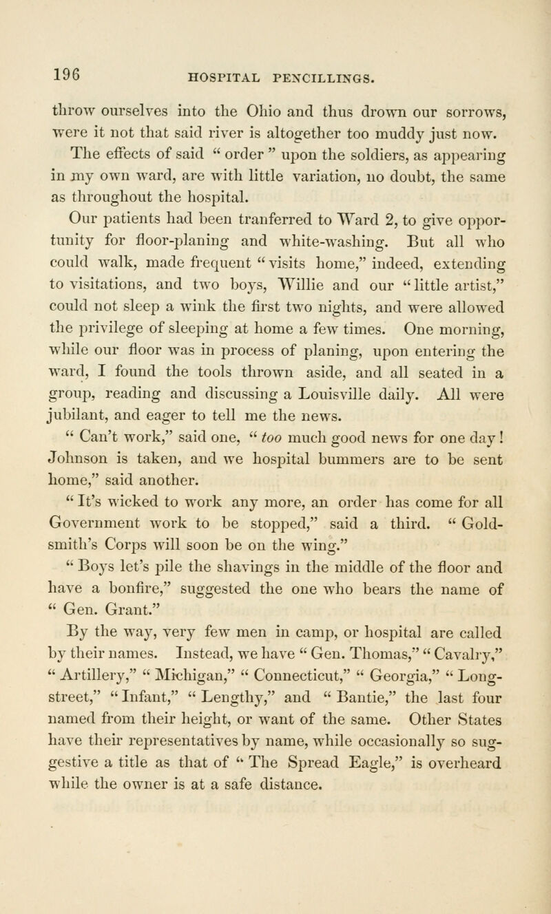 tlirow ourselves into the Ohio and thus drown our sorrows, were it not that said river is altogether too muddy just now. The effects of said  order  upon the soldiers, as appearing in my own ward, are with little variation, no doubt, the same as throughout the hospital. Our patients had been tranferred to Ward 2, to give oppor- tunity for floor-planing and white-washing. But all who could walk, made frequent  visits home, indeed, extending to visitations, and two boys, Willie and our  little artist, could not sleep a wink the first two nights, and were allowed the privilege of sleeping at home a few times. One morning, while our floor was in process of planing, upon entering the ward, I found the tools thrown aside, and all seated in a group, reading and discussing a Louisville daily. All were jubilant, and eager to tell me the news.  Can't work, said one,  too much good news for one day! Johnson is taken, and we hospital bummers are to be sent home, said another.  It's wicked to work any more, an order has come for all Government work to be stopped, said a third.  Gold- smith's Corps will soon be on the wing.  Boys let's pile the shavings in the middle of the floor and have a bonfire, suggested the one who bears the name of  Gen. Grant. By the way, very few men in camp, or hospital are called by their names. Instead, we have  Gen. Thomas,  Cavalry,  Artillery,  Michigan,  Connecticut,  Georgia,  Long- street,  Infant,  Lengthy, and  Bantie, the last four named from their height, or want of the same. Other States have their representatives by name, while occasionally so sug- gestive a title as that of '' The Spread Eagle, is overheard while the owner is at a safe distance.