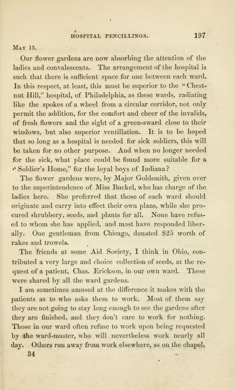Mat 15. Our flower gardens are now absorbing tbe attention of the ladies and convalescents. The arrangement of the hospital is such that there is sufficient space for one between each ward. In this respect, at least, this must be superior to the  Chest- nut Hill, hospital, of Philadelphia, as these wards, radiating like the spokes of a wheel from a circular corridor, not only permit the addition, for the comfort and cheer of the invalids, of fresh flowers and the sight of a green-sward close to their w^indows, but also superior ventillation. It is to be hoped that so long as a hospital is needed for sick soldiers, this will be taken for no other purpose. And when no longer needed for the sick, what place could be found more suitable for a ^' Soldier's Home, for the loyal boys of Indiana ? The flower gardens were, by Major Goldsmith, given over to the superintendence of Miss Buckel, who has charge of the ladies here. She preferred that those of each ward should originate and carry into effect their own plans, while she pro- cured shrubbery, seeds, and plants for all. None have refus- ed to whom she has applied, and most have responded liber- ally. One gentleman from Chicago, donated $25 worth of rakes and trowels. The friends at some Aid Society, I think in Ohio, con- tributed a very large and choice collection of seeds, at the re- quest of a patient, Chas. Erickson, in our own ward. These were shared by all the ward gardens. I am sometimes amused at the diiFerence it makes with the patients as to who asks them to work. Most of them say they are not going to stay long enough to see the gardens after they are finished, and they don't care to work for nothing. Those in our ward often refuse to work upon being requested by the ward-master, who will nevertheless work nearly all day. Others run away from work elsewhere, as on the chapel, 34