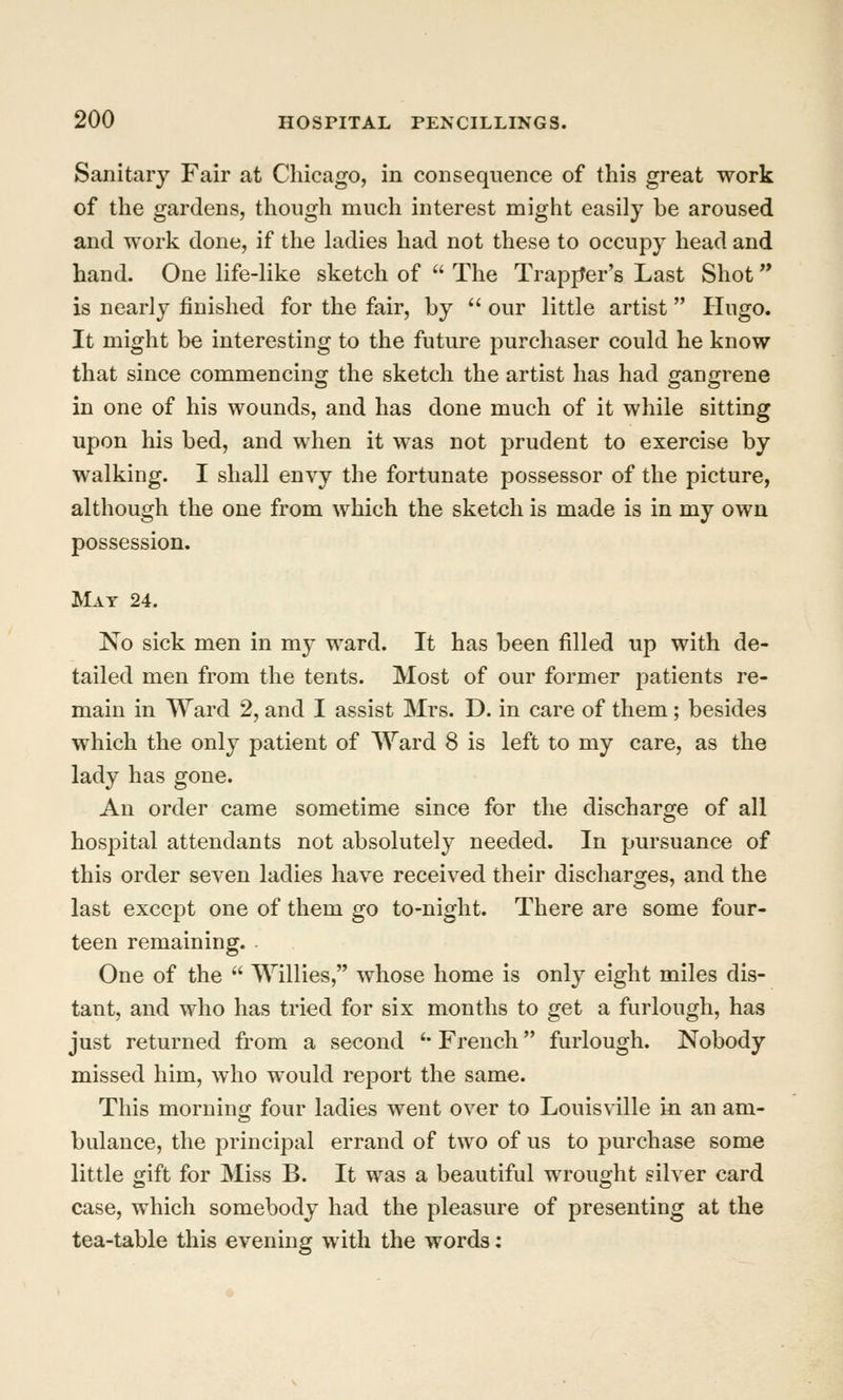 Sanitary Fair at Chicago, in consequence of this great work of the gardens, though much interest might easily be aroused and work done, if the ladies had not these to occupy head and hand. One life-like sketch of  The TrapjJer's Last Shot is nearly finished for the fair, by  our little artist Hugo. It might be interesting to the future purchaser could he know that since commencing the sketch the artist has had gangrene in one of his wounds, and has done much of it while sitting upon his bed, and when it was not prudent to exercise by walking. I shall envy the fortunate possessor of the picture, although the one from which the sketch is made is in my own possession. Mat 24. No sick men in my ward. It has been filled up with de- tailed men from the tents. Most of our former patients re- main in Ward 2, and I assist Mrs. D. in care of them ; besides which the only patient of Ward 8 is left to my care, as the lady has gone. An order came sometime since for the discharge of all hospital attendants not absolutely needed. In pursuance of this order seven ladies have received their discharges, and the last except one of them go to-night. There are some four- teen remaining. One of the  Willies, whose home is only eight miles dis- tant, and who has tried for six months to get a furlough, has just returned from a second '• French furlough. Nobody missed him, who would report the same. This morning four ladies went over to Louisville in an am- bulance, the principal errand of two of us to purchase some little gift for Miss B. It was a beautiful wrouoht silver card case, which somebody had the pleasure of presenting at the tea-table this evening with the words: