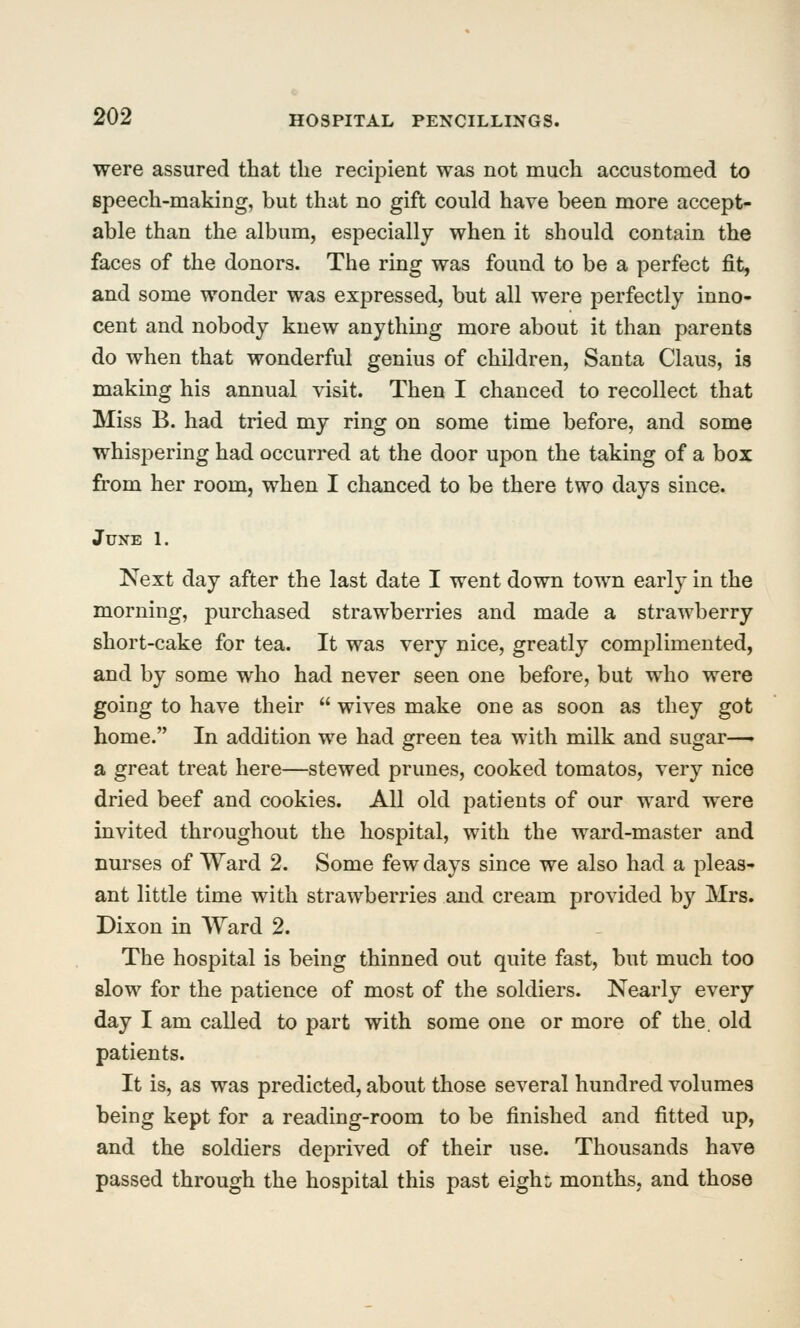 were assured that the recipient was not much accustomed to speech-making, but that no gift could have been more accept- able than the album, especially when it should contain the faces of the donors. The ring was found to be a perfect fit, and some wonder was expressed, but all were perfectly inno- cent and nobody knew anything more about it than parents do when that wonderful genius of children, Santa Claus, is making his annual visit. Then I chanced to recollect that Miss B. had tried my ring on some time before, and some whispering had occurred at the door upon the taking of a box from her room, when I chanced to be there two days since. June 1. Next day after the last date I went down town early in the morning, purchased strawberries and made a strawberry short-cake for tea. It was very nice, greatly complimented, and by some who had never seen one before, but who were going to have their  wives make one as soon as they got home. In addition we had green tea with milk and sugar—► a great treat here—stewed prunes, cooked tomatos, very nice dried beef and cookies. All old patients of our ward were invited throughout the hospital, with the ward-master and nurses of Ward 2. Some few days since we also had a pleas- ant little time with strawberries and cream provided by Mrs. Dixon in Ward 2. The hospital is being thinned out quite fast, but much too slow for the patience of most of the soldiers. Nearly every day I am called to part with some one or more of the. old patients. It is, as was predicted, about those several hundred volumes being kept for a reading-room to be finished and fitted up, and the soldiers deprived of their use. Thousands have passed through the hospital this past eigh^ months, and those