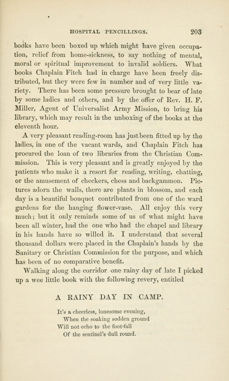 books have been boxed up which might have given occupa- tion, relief from home-sickness, to say nothing of mental, moral or spiritual improvement to invalid soldiers. What books Chaplain Fitch had in charge have heen freely dis- tributed, but they were few in number and of very little va- riety. There has been some pressure brought to bear of late by some ladies and others, and by the offer of Rev. H. F. Miller, Agent of Universalist Army Mission, to bring his library, which may result in the unboxing of the books at the eleventh hour. A very pleasant reading-room has just been fitted up by the ladies, in one of the vacant wards, and Chaplain Fitch has procured the loan of two libraries from the Christian Com- mission. This is very pleasant and is greatly enjoyed by the patients who make it a resort for reading, writing, chatting, or the amusement of checkers, chess and backgammon. Pic- tures adorn the walls, there are plants in blossom, and each day is a beautiful bouquet contributed from one of the ward gardens for the hanging flower-vase. All enjoy this very much; but it only reminds some of us of what might have been all winter, had the one who had the chapel and library in his hands have so willed it. I understand that several thousand dollars were placed in the Chaplain's hands by the Sanitary or Christian Commission for the purpose, and which has been of no comparative benefit. Walking along the corridor one rainy day of late I picked up a wee little book with the following revery, entitled A RAINY DAY IN CAMP. It's a cheerless, lonesome evening, When tlie soaking sodden ground Will not echo to the foot-fall Of the sentinel's dull round.