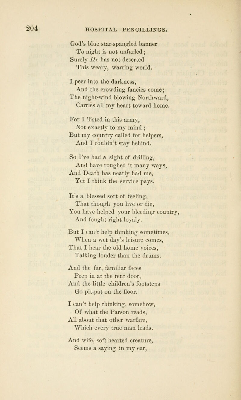 God's blue star-spangled banner To-nigbt is not unfurled; Surely He has not deserted This weary, warring world. I peer into the darkness, And the crowding fancies come; The night-\\'ind blowing Northward, Carries all my heart toward home. For I 'listed in this army, Not exactly to my mind ; But my country called for helpers, And I couldn't stay behind. So I've had a sight of drilling, And have roughed it many ways. And Death has nearly had me. Yet I think the service pays. It's a blessed sort of feeling. That though you live or die. You have helped your bleeding country. And fought right loyaly. But I can't help thinking sometimes. When a wet day's leisure comes, That I hear the old home voices. Talking louder than the drums. And the far, familiar faces Peep in at the tent door, And the little children's footsteps Go pit-pat on the floor. I can't help thinking, somehow, Of what the Parson reads, All about that other warfare, Which every true man leads. And wife, soft-hearted creature. Seems a saying in my ear,