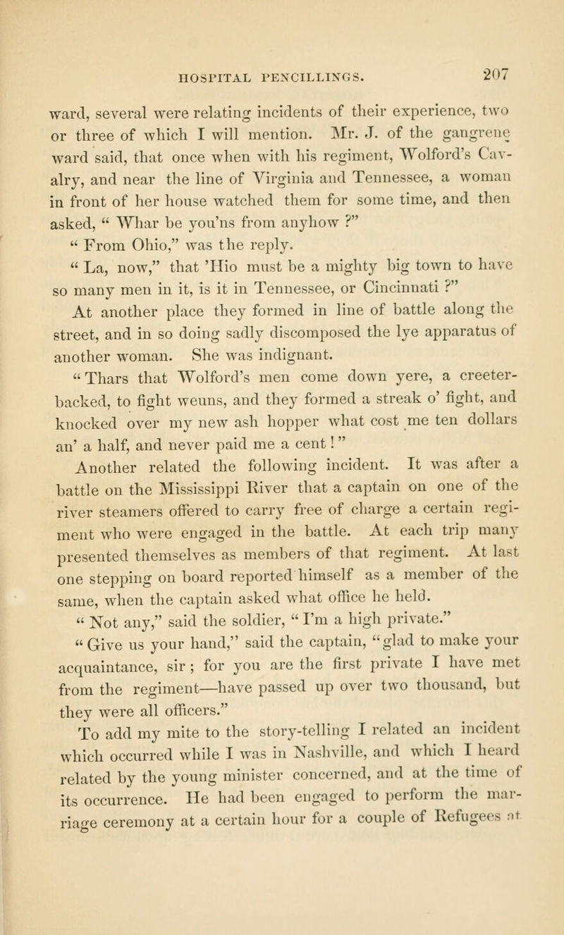 ward, several were relating incidents of their experience, two or three of which I will mention. Mr. J. of the gangrene ward said, that once when with his regiment, Wolford's Cav- alry, and near the line of Virginia and Tennessee, a woman in front of her house watched them for some time, and then asked,  Whar be yoii'ns from anyhow ?  From Ohio, was the reply.  La, now, that 'Hio must be a mighty big town to have so many men in it, is it in Tennessee, or Cincinnati ? At another place they formed in line of battle along the street, and in so doing sadly discomposed the lye apparatus of another woman. She was indignant. Thars that Wolford's men come down yere, a creeter- backed, to fight weuns, and they formed a streak o' fight, and knocked over my new ash hopper what cost me ten dollars an' a half, and never paid me a cent! Another related the following incident. It was after a battle on the Mississippi River that a captain on one of the river steamers offered to carry free of charge a certain regi- ment who were engaged in the battle. At each trip many presented themselves as members of that regiment. At last one stepping on board reported himself as a member of the same, when the captain asked what office he held.  Not any, said the soldier,  I'm a high private.  Give us your hand, said the captain, glad to make your acquaintance, sir; for you are the first private I have met from the regiment—have passed up over two thousand, but they were all officers. To add my mite to the story-telling I related an incident which occurred while I was in Nashville, and which I heard related by the young minister concerned, and at the time of its occurrence. He had been engaged to perform the mar- riage ceremony at a certain hour for a couple of Refugees nt