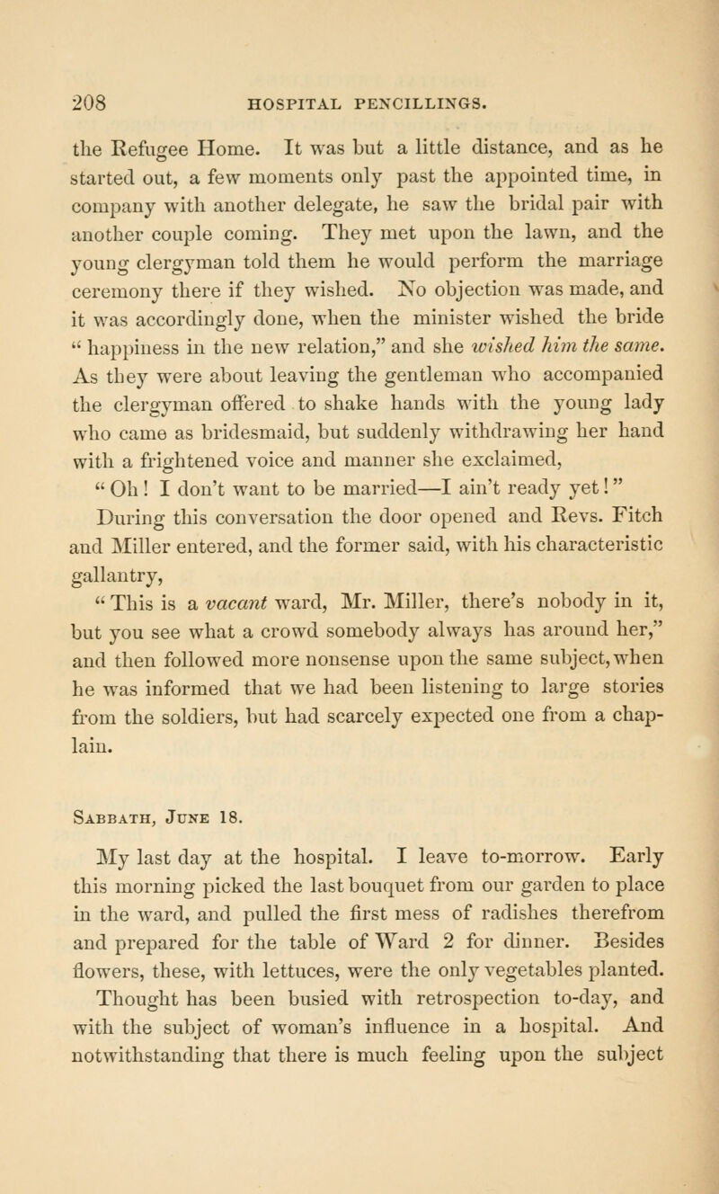 the Refugee Home. It was but a little distance, and as he started out, a few moments only past the appointed time, in company with another delegate, he saw the bridal pair with another couple coming. They met upon the lawn, and the young clergyman told them he would perform the marriage ceremony there if they wished. No objection was made, and it was accordingly done, when the minister wished the bride  happiness in the new relation, and she wished him the same. As tbey were about leaving the gentleman who accompanied the clergyman offered to shake hands with the young lady who came as bridesmaid, but suddenly withdrawing her hand with a frightened voice and manner she exclaimed,  Oh ! I don't want to be married—I ain't ready yet! During this conversation the door opened and Revs. Fitch and Miller entered, and the former said, with his characteristic gallantry,  This is a vacant ward, Mr. Miller, there's nobody in it, but you see what a crowd somebody always has around her, and then followed more nonsense upon the same subject, when he was informed that we had been listening to large stories from the soldiers, but had scarcely expected one from a chap- lain. Sabbath, June 18. My last day at the hospital. I leave to-morrow. Early this morning picked the last bouquet from our garden to place in the ward, and pulled the first mess of radishes therefrom and prepared for the table of Ward 2 for dinner. Besides flowers, these, with lettuces, were the only vegetables planted. Thought has been busied with retrospection to-day, and with the subject of woman's influence in a hospital. And notwithstanding that there is much feeling upon the subject