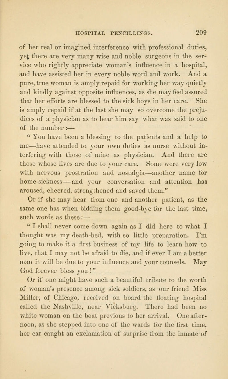 of her real or imagined interference with professional duties, yet there are very many wise and noble surgeons in the ser- vice who rightly appreciate woman's influence in a hospital, and have assisted her in every noble word and work. And a pure, true woman is amply repaid for working her way quietly and kindly against opposite influences, as she may feel assured that her efforts are blessed to the sick boys in her care. She is amply repaid if at the last she may so overcome the preju- dices of a physician as to hear him say what was said to one of the number :—  You have been a blessing to the patients and a help to me—have attended to your own duties as nurse without in- terfering with those of mine as physician. And there are those whose lives are due to your care. Some were very low with nervous prostration and nostalgia—another name for home-sickness — and your conversation and attention has aroused, cheered, strengthened and saved them. Or if she may hear from one and another patient, as the same one has when bidding them good-bye for the last time, such words as these :—  I shall never come down again as I did here to what I thought was my death-bed, with so little preparation. I'm going to make it a first business of my life to learn how to live, that I may not be afraid to die, and if ever I am a better man it will be due to your influence and your counsels. May God forever bless you ! Or if one might have such a beautiful tribute to the worth of woman's presence among sick soldiers, as our friend Miss Miller, of Chicago, received on board the floating hospital called the Nashville, near Yicksburg. There had been no white woman on the boat previous to her arrival. One after- noon, as she stepped into one of the wards for the first time, her ear caught an exclamation of surprise from the inmate of