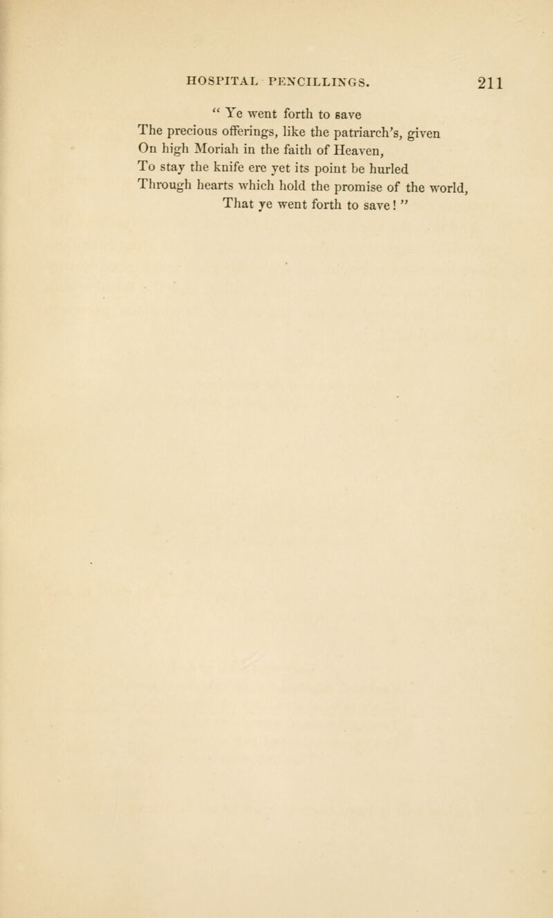 Ye went forth to save The precious offerings, like the patriarch's, given On high Moriah in the faith of Heaven, To stay the knife ere yet its point be hurled Through hearts which hold the promise of the world, That ye went forth to save!