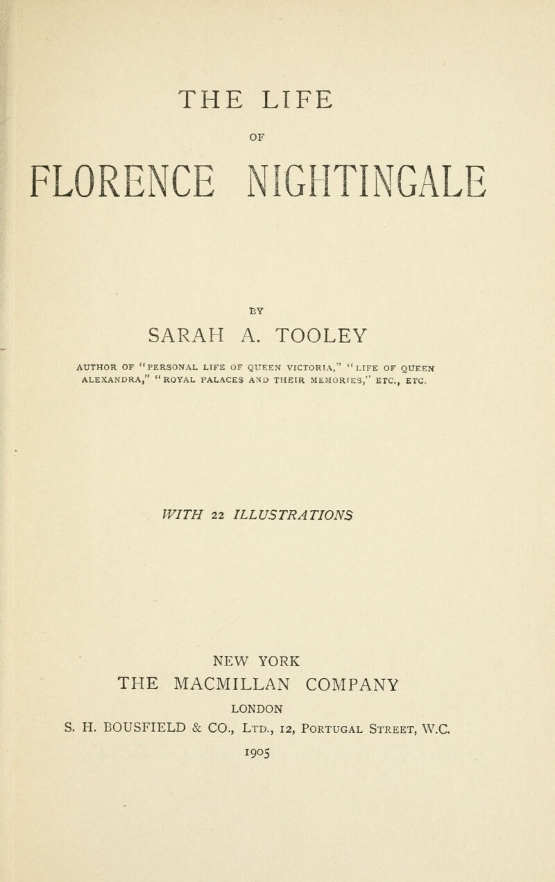 OF FLORENCE NIGHTINGALE SARAH A. TOOLEY AUTHOR OF PERSONAL LIFE OF QUEEN VICTORIA, LIFE OF QUEEN ALEXANDRA, ROYAL PALACES AND THEIR MEMORIES, ETC., ETC. WITH 22 ILLUSTRATIONS NEW YORK THE MACMILLAN COMPANY LONDON S. H. BOUSFIELD & CO., Ltd., 12, Portugal Street, W.C. 1905