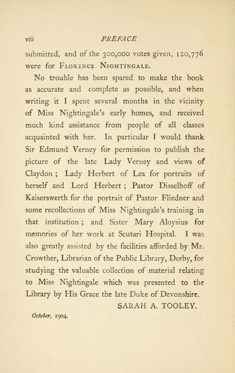 submitted, and of the 300,000 votes given, 120,776 were for Florence Nightingale. No trouble has been spared to make the book as accurate and complete as possible, and when writing it I spent several months in the vicinity of Miss Nightingale's early homes, and received much kind assistance from people of all classes acquainted with her. In particular I would thank Sir Edmund Verney for permission to publish the picture of the late Lady Verney and views of Claydon ; Lady Herbert of Lea for portraits of herself and Lord Herbert ; Pastor Disselhoff of Kaiserswerth for the portrait of Pastor Fliedner and some recollections of Miss Nightingale's training in that institution ; and Sister Mary Aloysius for memories of her work at Scutari Hospital. I was also greatly assisted by the facilities afforded by Mr. Crowther, Librarian of the Public Library, Derby, for studying the valuable collection of material relating to Miss Nightingale which was presented to the Library by His Grace the late Duke of Devonshire. SARAH A. TOOLEY, October, 1904.