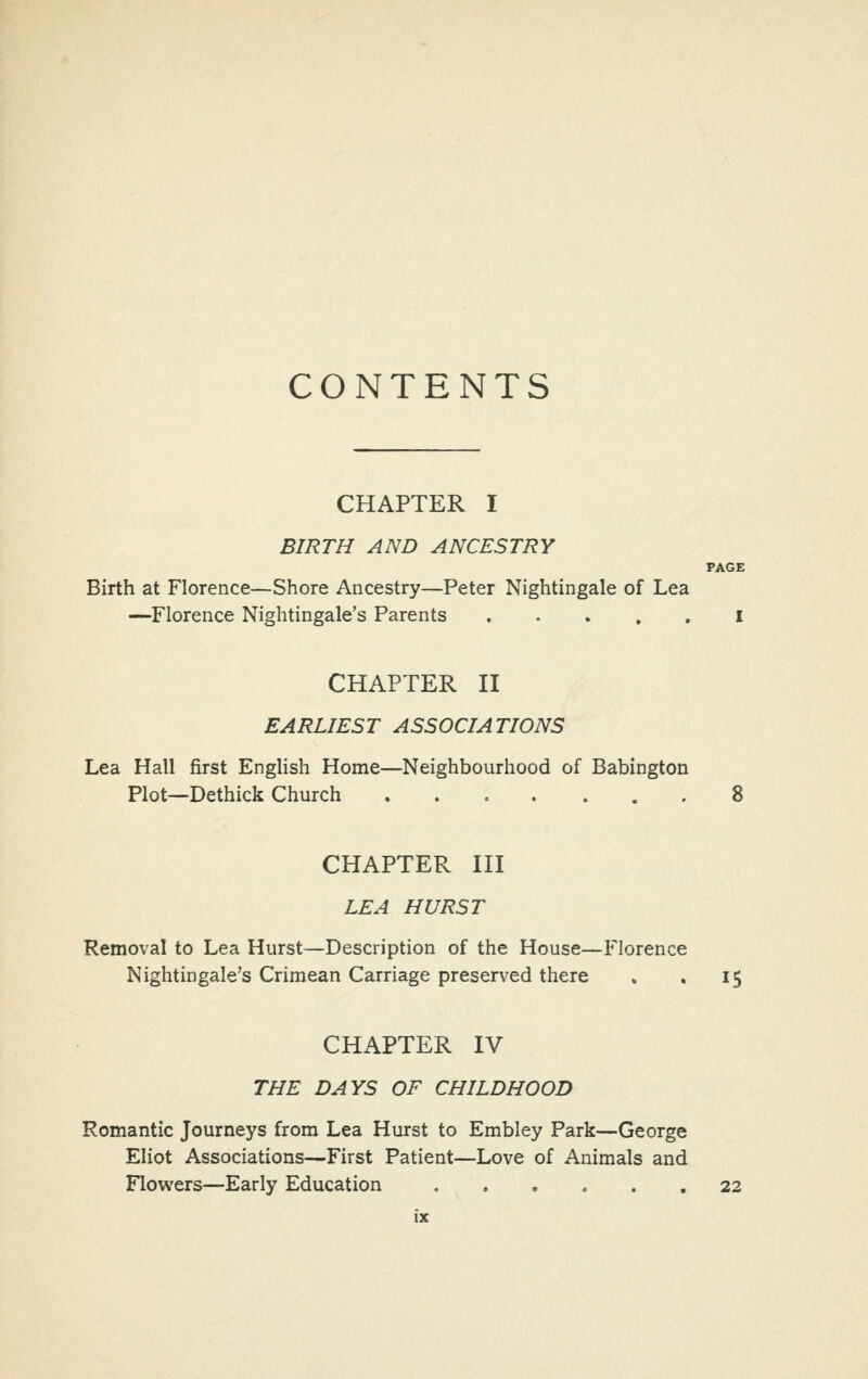 CONTENTS CHAPTER I BIRTH AND ANCESTRY PAGE Birth at Florence—Shore Ancestry—Peter Nightingale of Lea —Florence Nightingale's Parents I CHAPTER II EARLIEST ASSOCIATIONS Lea Hall first English Home—Neighbourhood of Babington Plot—Dethick Church 8 CHAPTER III LEA HURST Removal to Lea Hurst—Description of the House—Florence Nightingale's Crimean Carriage preserved there » . 15 CHAPTER IV THE DAYS OF CHILDHOOD Romantic Journeys from Lea Hurst to Embley Park—George Eliot Associations—First Patient—Love of Animals and Flowers—Early Education 22