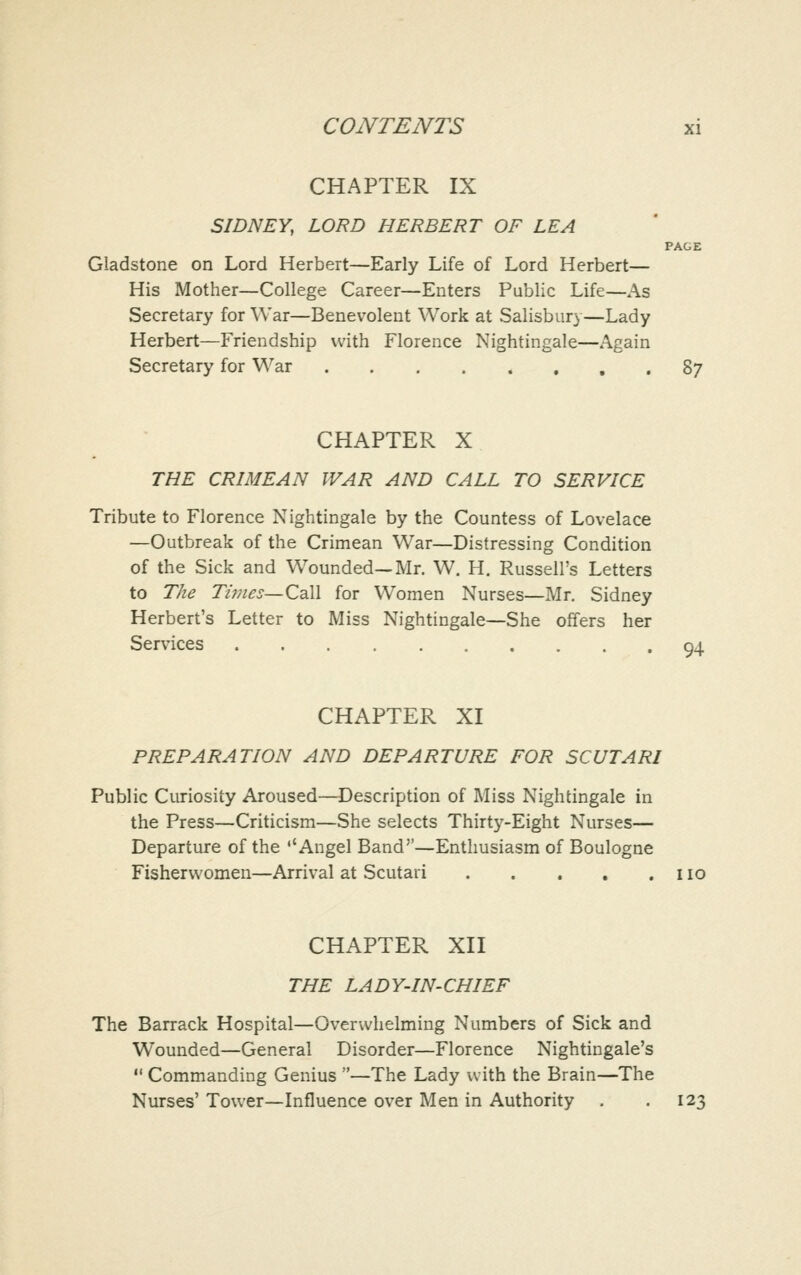 CHAPTER IX SIDNEY, LORD HERBERT OF LEA PAGE Gladstone on Lord Herbert—Early Life of Lord Herbert— His Mother—College Career—Enters Public Life—As Secretary for War—Benevolent Work at Salisbury—Lady Herbert—Friendship with Florence Nightingale—Again Secretary for War 87 CHAPTER X THE CRIMEAN WAR AND CALL TO SERVICE Tribute to Florence Nightingale by the Countess of Lovelace —Outbreak of the Crimean War—Distressing Condition of the Sick and Wounded—Mr. W. H. Russell's Letters to The Ti??ies—Call for Women Nurses—Mr. Sidney Herbert's Letter to Miss Nightingale—She offers her Services 94 CHAPTER XI PREPARATION AND DEPARTURE FOR SCUTARI Public Curiosity Aroused—Description of Miss Nightingale in the Press—Criticism—She selects Thirty-Eight Nurses— Departure of the ''Angel Band—Enthusiasm of Boulogne Fishervvomen—Arrival at Scutari no CHAPTER XII THE LADY-IN-CHIEF The Barrack Hospital—Overwhelming Numbers of Sick and Wounded—General Disorder—Florence Nightingale's  Commanding Genius —The Lady with the Brain—The Nurses' Tower—Influence over Men in Authority . .123