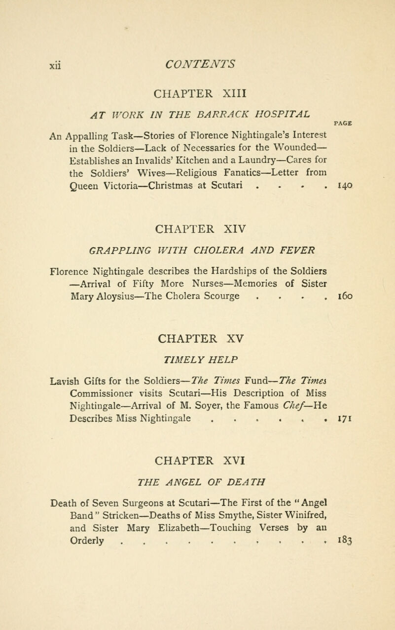CHAPTER XIII AT WORK IN THE BARRACK HOSPITAL PAGE An Appalling Task—Stories of Florence Nightingale's Interest in the Soldiers—Lack of Necessaries for the Wounded— Establishes an Invalids' Kitchen and a Laundry—Cares for the Soldiers' Wives—Religious Fanatics—Letter from Queen Victoria—Christmas at Scutari . . . .140 CHAPTER XIV GRAPPLING WITH CHOLERA AND FEVER Florence Nightingale describes the Hardships of the Soldiers —Arrival of Fifty More Nurses—Memories of Sister Mary Aloysius—The Cholera Scourge .... 160 CHAPTER XV TIMELY HELP Lavish Gifts for the Soldiers—The Times Fund—The Times Commissioner visits Scutari—His Description of Miss Nightingale—Arrival of M. Soyer, the Famous Chef—He. Describes Miss Nightingale . . , . » • I7l CHAPTER XVI THE ANGEL OF DEATH Death of Seven Surgeons at Scutari—The First of the Angel Band Stricken—Deaths of Miss Smythe, Sister Winifred, and Sister Mary Elizabeth—Touching Verses by an Orderly 183