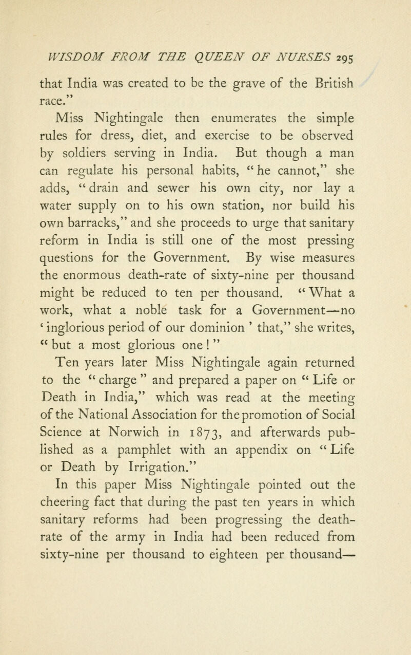 that India was created to be the grave of the British race. Miss Nightingale then enumerates the simple rules for dress, diet, and exercise to be observed by soldiers serving in India. But though a man can regulate his personal habits,  he cannot, she adds,  drain and sewer his own city, nor lay a water supply on to his own station, nor build his own barracks, and she proceeds to urge that sanitary reform in India is still one of the most pressing questions for the Government. By wise measures the enormous death-rate of sixty-nine per thousand might be reduced to ten per thousand. *' What a work, what a noble task for a Government—no * inglorious period of our dominion ' that, she writes,  but a most glorious one !  Ten years later Miss Nightingale again returned to the '' charge  and prepared a paper on  Life or Death in India, which was read at the meeting of the National Association for the promotion of Social Science at Norwich in 1873, and afterwards pub- lished as a pamphlet with an appendix on *' Life or Death by Irrigation. In this paper Miss Nightingale pointed out the cheering fact that during the past ten years in which sanitary reforms had been progressing the death- rate of the army in India had been reduced from sixty-nine per thousand to eighteen per thousand—