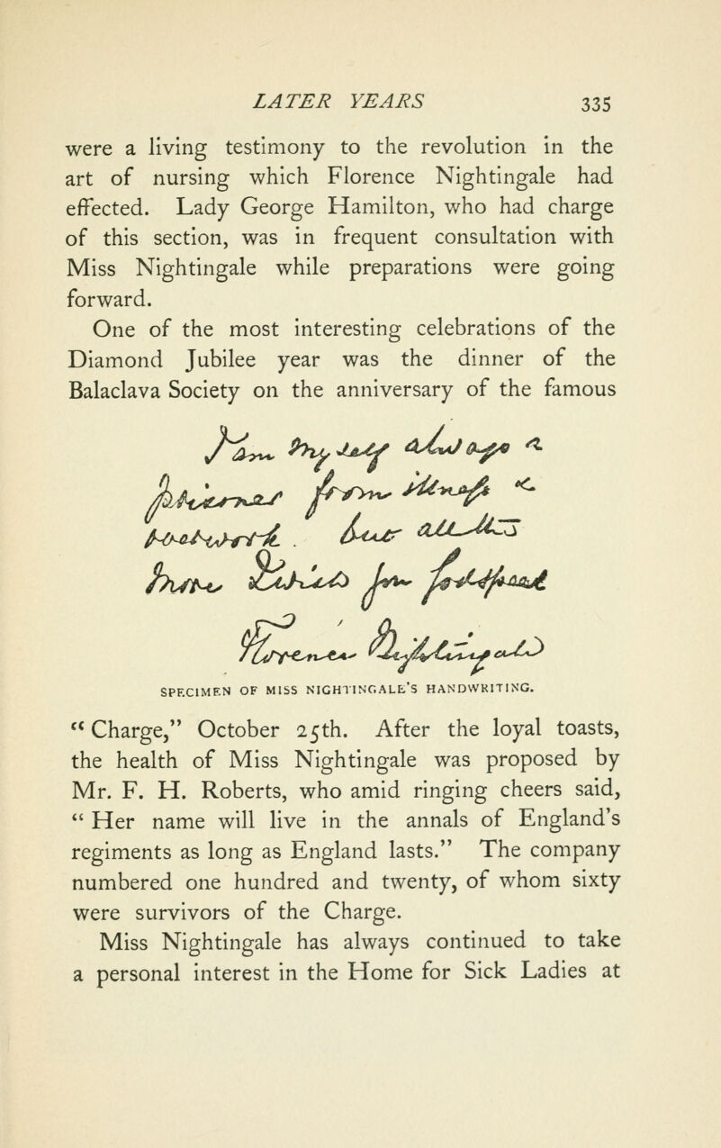 were a living testimony to the revolution in the art of nursing which Florence Nightingale had effected. Lady George Hamilton, who had charge of this section, was in frequent consultation with Miss Nightingale while preparations were going forward. One of the most interesting celebrations of the Diamond Jubilee year was the dinner of the Balaclava Society on the anniversary of the famous SPECIMEN OF MISS NIGHl INC.ALE'S HANDWRITING. Charge, October 25th. After the loyal toasts, the health of Miss Nightingale was proposed by Mr. F. H. Roberts, who amid ringing cheers said, *' Her name will live in the annals of England's regiments as long as England lasts. The company numbered one hundred and twenty, of whom sixty were survivors of the Charge. Miss Nightingale has always continued to take a personal interest in the Home for Sick Ladles at