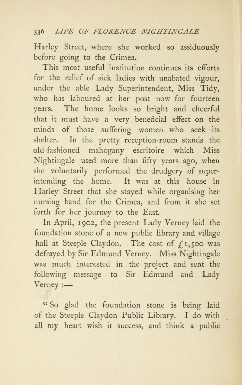 Harley Street, where she worked so assiduously before going to the Crimea. This most useful institution continues its efforts for the relief of sick ladies with unabated vigour, under the able Lady Superintendent, Miss Tidy, who has laboured at her post now for fourteen years. The home looks so bright and cheerful that it must have a very beneficial effect on the minds of those suffering women who seek its shelter. In the pretty reception-room stands the old-fashioned mahogany escritoire which Miss Nightingale used more than fifty years ago, when she voluntarily performed the drudgery of super- intending the home. It was at this house in Harley Street that she stayed while organising her nursing band for the Crimea, and from it she set forth for her journey to the East. In April, 1902, the present Lady Verney laid the foundation stone of a new public library and village hall at Steeple Clay don. The cost of ^1,500 was defrayed by Sir Edmund Verney. Miss Nightingale was much interested in the project and sent the following message to Sir Edmund and Lady Verney :—  So glad the foundation stone is being laid of the Steeple Claydon Public Library. I do with all my heart wish it success, and think a public