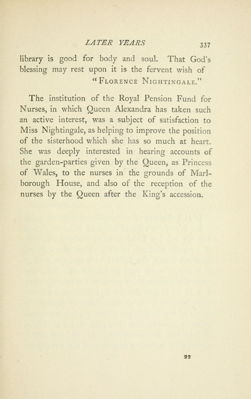 library is good for body and soul. That God's blessing may rest upon it is the fervent wish of Florence Nightingale. The institution of the Royal Pension Fund for Nurses, in which Queen Alexandra has taken such an active interest, was a subject of satisfaction to Miss Nightingale, as helping to improve the position of the sisterhood which she has so much at heart. She was deeply interested in hearing accounts of the garden-parties given by the Queen, as Princess of Wales, to the nurses in the grounds of Marl- borough House, and also of the reception of the nurses by the Queen after the King's accession. 93