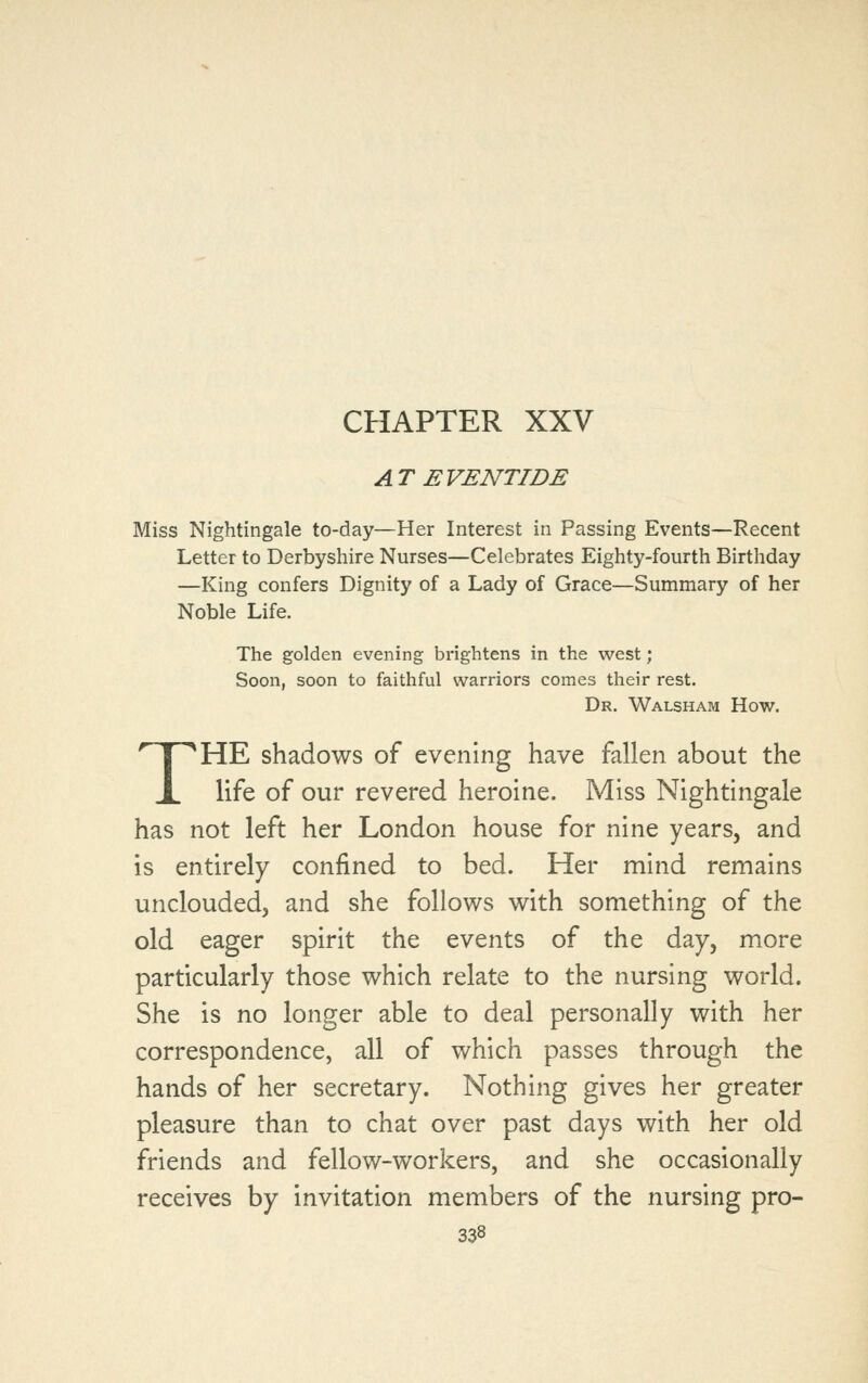 CHAPTER XXV AT EVENTIDE Miss Nightingale to-day—Her Interest in Passing Events—Recent Letter to Derbyshire Nurses—Celebrates Eighty-fourth Birthday —King confers Dignity of a Lady of Grace—Summary of her Noble Life. The golden evening brightens in the west; Soon, soon to faithful warriors comes their rest. Dr. Walsham How. THE shadows of evening have fallen about the life of our revered heroine. Miss Nightingale has not left her London house for nine years, and is entirely confined to bed. Her mind remains unclouded, and she follows with something of the old eager spirit the events of the day, more particularly those which relate to the nursing world. She is no longer able to deal personally with her correspondence, all of which passes through the hands of her secretary. Nothing gives her greater pleasure than to chat over past days with her old friends and fellow-workers, and she occasionally receives by invitation members of the nursing pro-