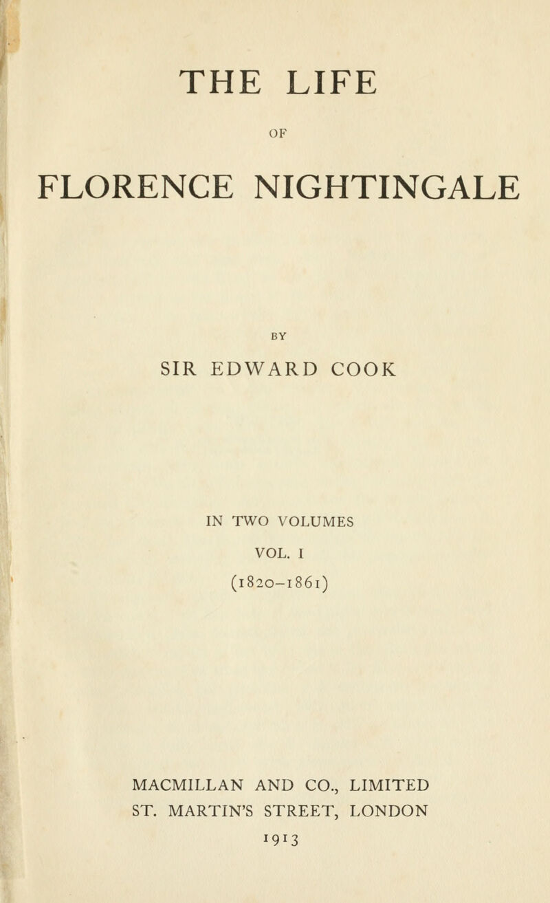 OF FLORENCE NIGHTINGALE BY SIR EDWARD COOK IN TWO VOLUMES VOL. I (1820-1861) MACMILLAN AND CO., LIMITED ST. MARTIN'S STREET, LONDON 1913