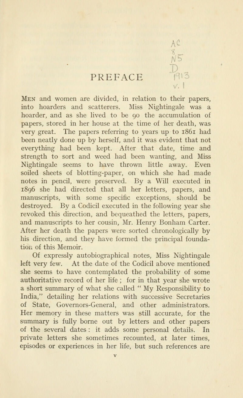 AC PREFACE 1^^^ Men and women are divided, in relation to their papers, into hoarders and scatterers. Miss Nightingale was a hoarder, and as she lived to be 90 the accumulation of papers, stored in her house at the time of her death, was very great. The papers referring to years up to 1861 had been neatly done up by herself, and it was evident that not everything had been kept. After that date, time and strength to sort and weed had been wanting, and Miss Nightingale seems to have thrown little away. Even soiled sheets of blotting-paper, on which she had made notes in pencil, were preserved. By a Will executed in 1896 she had directed that all her letters, papers, and manuscripts, with some specific exceptions, should be destroyed. By a Codicil executed in the following year she revoked this direction, and bequeathed the letters, papers, and manuscripts to her cousin, Mr. Henry Bonham Carter. After her death the papers were sorted chronologically by his direction, and they have formed the principal founda- tion of this Memoir. Of expressly autobiographical notes. Miss Nightingale left very few. At the date of the Codicil above mentioned she seems to have contemplated the probability of some authoritative record of her life ; for in that year she wrote a short summary of what she called  My Responsibility to India, detailing her relations with successive Secretaries of State, Governors-General, and other administrators. Her memory in these matters was still accurate, for the summary is fully borne out by letters and other papers of the several dates : it adds some personal details. In private letters she sometimes recounted, at later times, episodes or experiences in her life, but such references are