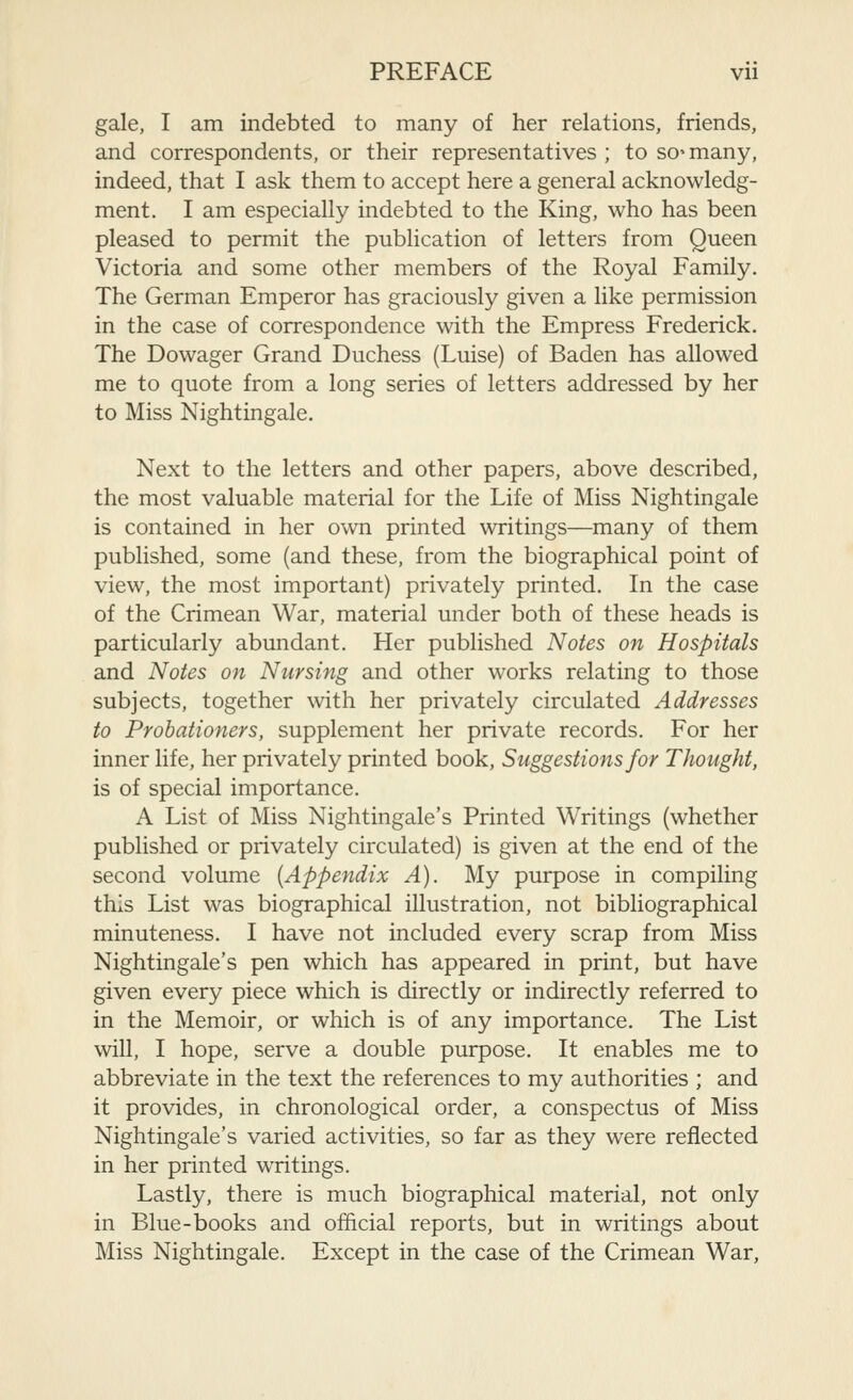 gale, I am indebted to many of her relations, friends, and correspondents, or their representatives ; to so' many, indeed, that I ask them to accept here a general acknowledg- ment. I am especially indebted to the King, who has been pleased to permit the publication of letters from Queen Victoria and some other members of the Royal Family. The German Emperor has graciously given a like permission in the case of correspondence with the Empress Frederick. The Dowager Grand Duchess (Luise) of Baden has allowed me to quote from a long series of letters addressed by her to Miss Nightingale. Next to the letters and other papers, above described, the most valuable material for the Life of Miss Nightingale is contained in her own printed writings—many of them published, some (and these, from the biographical point of view, the most important) privately printed. In the case of the Crimean War, material under both of these heads is particularly abundant. Her published Notes on Hospitals and Notes on Nursing and other works relating to those subjects, together with her privately circulated Addresses to Probationers, supplement her private records. For her inner life, her privately printed book, Suggestions for Thought, is of special importance. A List of Miss Nightingale's Printed Writings (whether published or privately circulated) is given at the end of the second volume {Appendix A). My purpose in compiling this List was biographical illustration, not bibliographical minuteness. I have not included every scrap from Miss Nightingale's pen which has appeared in print, but have given every piece which is directly or indirectly referred to in the Memoir, or which is of any importance. The List will, I hope, serve a double purpose. It enables me to abbreviate in the text the references to my authorities ; and it provides, in chronological order, a conspectus of Miss Nightingale's varied activities, so far as they were reflected in her printed writings. Lastly, there is much biographical material, not only in Blue-books and official reports, but in writings about Miss Nightingale. Except in the case of the Crimean War,