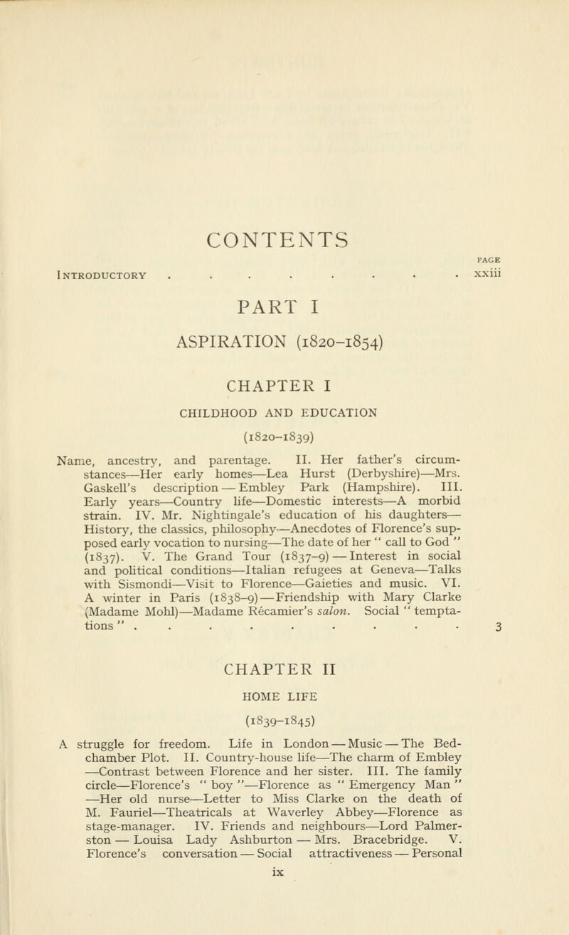 CONTENTS PAGE Introductory ........ xxiii PART I ASPIRATION (1820-1854) CHAPTER I CHILDHOOD AND EDUCATION (1820-1839) Name, ancestry, and parentage. II. Her father's circum- stances—Her early homes—Lea Hurst (Derbyshire)—Mrs. Gaskell's description — Embley Park (Hampshire). III. Early years—Country Ufe—Domestic interests—A morbid strain. IV. Mr. Nightingale's education of his daughters— History, the classics, pliilosophy—Anecdotes of Florence's sup- posed early vocation to nursing—The date of her  call to God  (1837). V. The Grand Tour (1837-9) — Interest in social and poUtical conditions—ItaUan refugees at Geneva—Talks with Sismondi—Visit to Florence—Gaieties and music. VI. A winter in Paris (1838-9)—Friendship with Mary Clarke (Madame Mohl)—Madame Recamier's salon. Social  tempta- tions  . . . . . . . . • 3 CHAPTER II HOME LIFE (1839-1845) A struggle for freedom. Life in London — Music — The Bed- chamber Plot. II. Country-house hfe—The charm of Embley —Contrast between Florence and her sister. III. The family circle—Florence's  boy —Florence as  Emergency Man  —Her old nurse—Letter to Miss Clarke on the death of M. Fauriel—Theatricals at Waverley Abbey—Florence as stage-manager. IV. Friends and neighbours—Lord Palmer- ston — Louisa Lady Ashburton — Mrs. Bracebridge. V. Florence's conversation — Social attractiveness — Personal