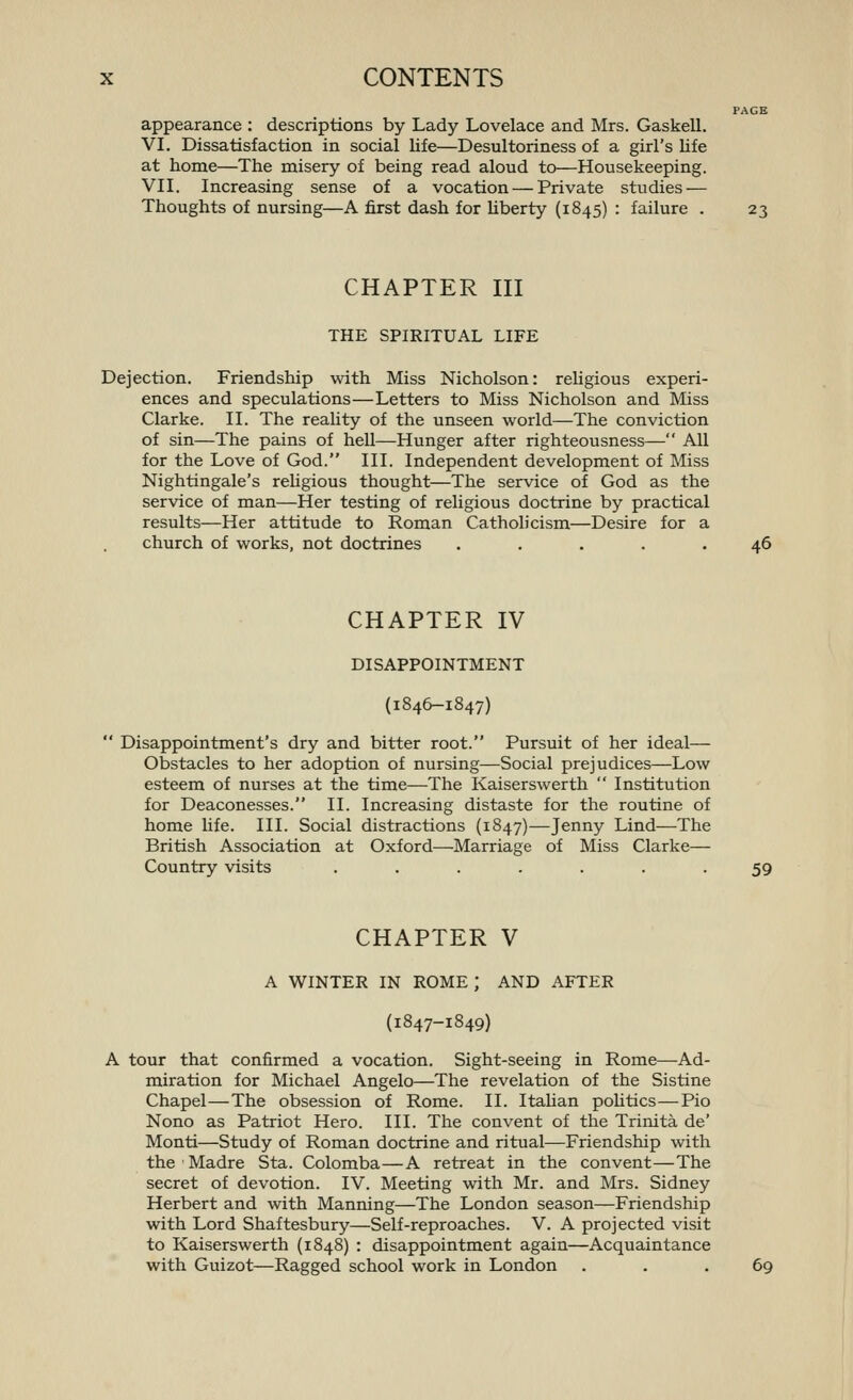 PAGE appearance : descriptions by Lady Lovelace and Mrs. Gaskell. VI. Dissatisfaction in social life—Desultoriness of a girl's life at home—The misery of being read aloud to—Housekeeping. VII. Increasing sense of a vocation — Private studies — Thoughts of nursing—A first dash for hberty (1845) : failure . 23 CHAPTER III THE SPIRITUAL LIFE Dejection. Friendship with Miss Nicholson: religious experi- ences and speculations—Letters to Miss Nicholson and Miss Clarke. II. The reality of the unseen world—The conviction of sin—The pains of hell—Hunger after righteousness— All for the Love of God. III. Independent development of Miss Nightingale's reUgious thought—The service of God as the service of man—Her testing of religious doctrine by practical results—Her attitude to Roman Catholicism—Desire for a church of works, not doctrines ..... 46 CHAPTER IV DISAPPOINTMENT (1846-1847) Disappointment's dry and bitter root. Pursuit of her ideal— Obstacles to her adoption of nursing—Social prejudices—Low esteem of nurses at the time—The Kaiserswerth Institution for Deaconesses. II. Increasing distaste for the routine of home life. III. Social distractions (1847)—Jenny Lind—The British Association at Oxford—Marriage of Miss Clarke— Country visits ....... 59 CHAPTER V A WINTER IN ROME; AND AFTER (1847-1849) A tour that confirmed a vocation. Sight-seeing in Rome—Ad- miration for Michael Angelo—The revelation of the Sistine Chapel—The obsession of Rome. II. Itahan pohtics—Pio Nono as Patriot Hero. III. The convent of the Trinita de' Monti—Study of Roman doctrine and ritual—Friendship with theMadre Sta. Colomba—A retreat in the convent—The secret of devotion. IV. Meeting with Mr. and Mrs. Sidney Herbert and with Manning—The London season—Friendship with Lord Shaftesbury—Self-reproaches. V. A projected visit to Kaiserswerth (1848) : disappointment again—Acquaintance with Guizot—Ragged school work in London ... 69